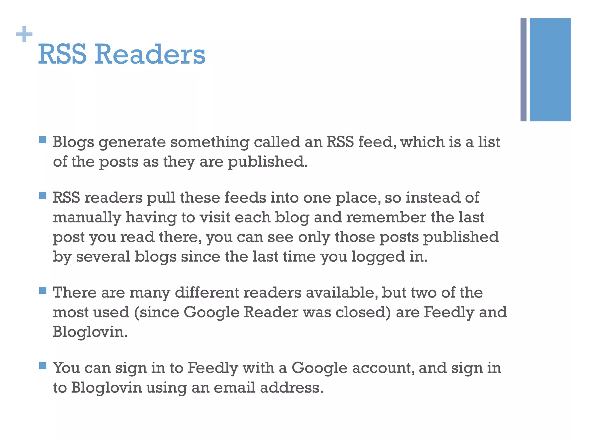 +
RSS Readers
 Blogs generate something called an RSS feed, which is a list
of the posts as they are published.
 RSS readers pull these feeds into one place, so instead of
manually having to visit each blog and remember the last
post you read there, you can see only those posts published
by several blogs since the last time you logged in.
 There are many different readers available, but two of the
most used (since Google Reader was closed) are Feedly and
Bloglovin.
 You can sign in to Feedly with a Google account, and sign in
to Bloglovin using an email address.
 
