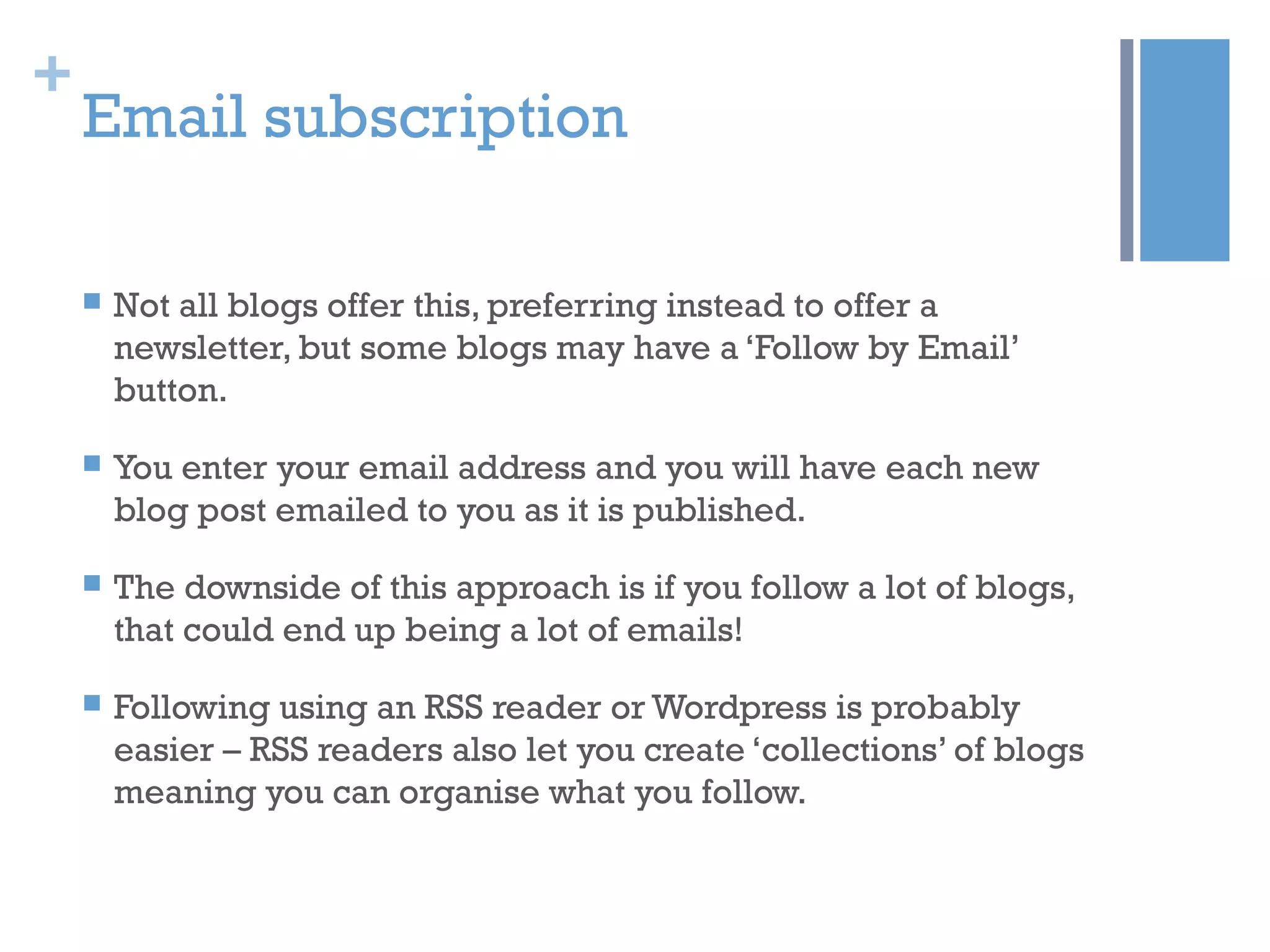 +
Email subscription
 Not all blogs offer this, preferring instead to offer a
newsletter, but some blogs may have a ‘Follow by Email’
button.
 You enter your email address and you will have each new
blog post emailed to you as it is published.
 The downside of this approach is if you follow a lot of blogs,
that could end up being a lot of emails!
 Following using an RSS reader or Wordpress is probably
easier – RSS readers also let you create ‘collections’ of blogs
meaning you can organise what you follow.
 