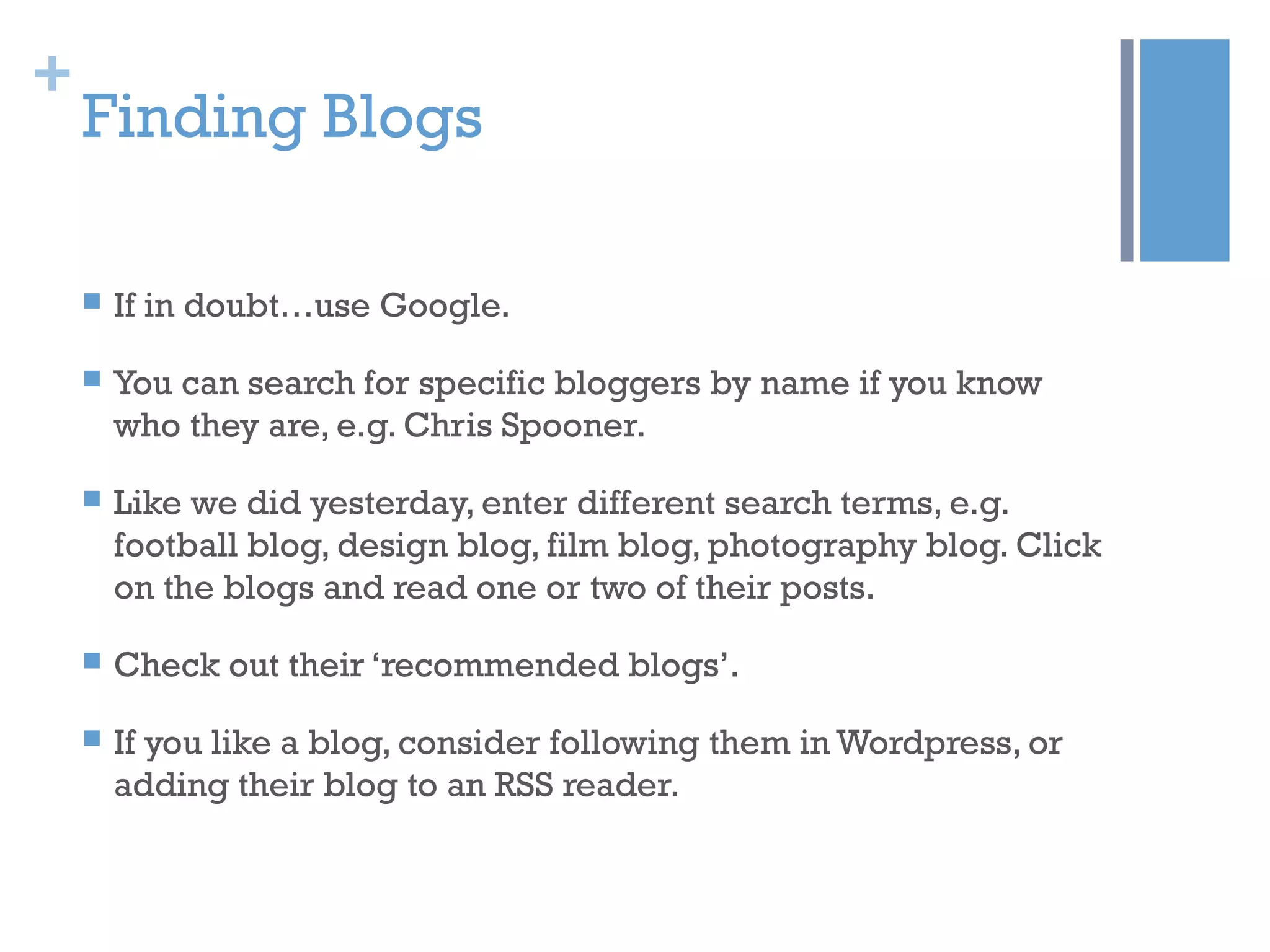 +
Finding Blogs
 If in doubt…use Google.
 You can search for specific bloggers by name if you know
who they are, e.g. Chris Spooner.
 Like we did yesterday, enter different search terms, e.g.
football blog, design blog, film blog, photography blog. Click
on the blogs and read one or two of their posts.
 Check out their ‘recommended blogs’.
 If you like a blog, consider following them in Wordpress, or
adding their blog to an RSS reader.
 