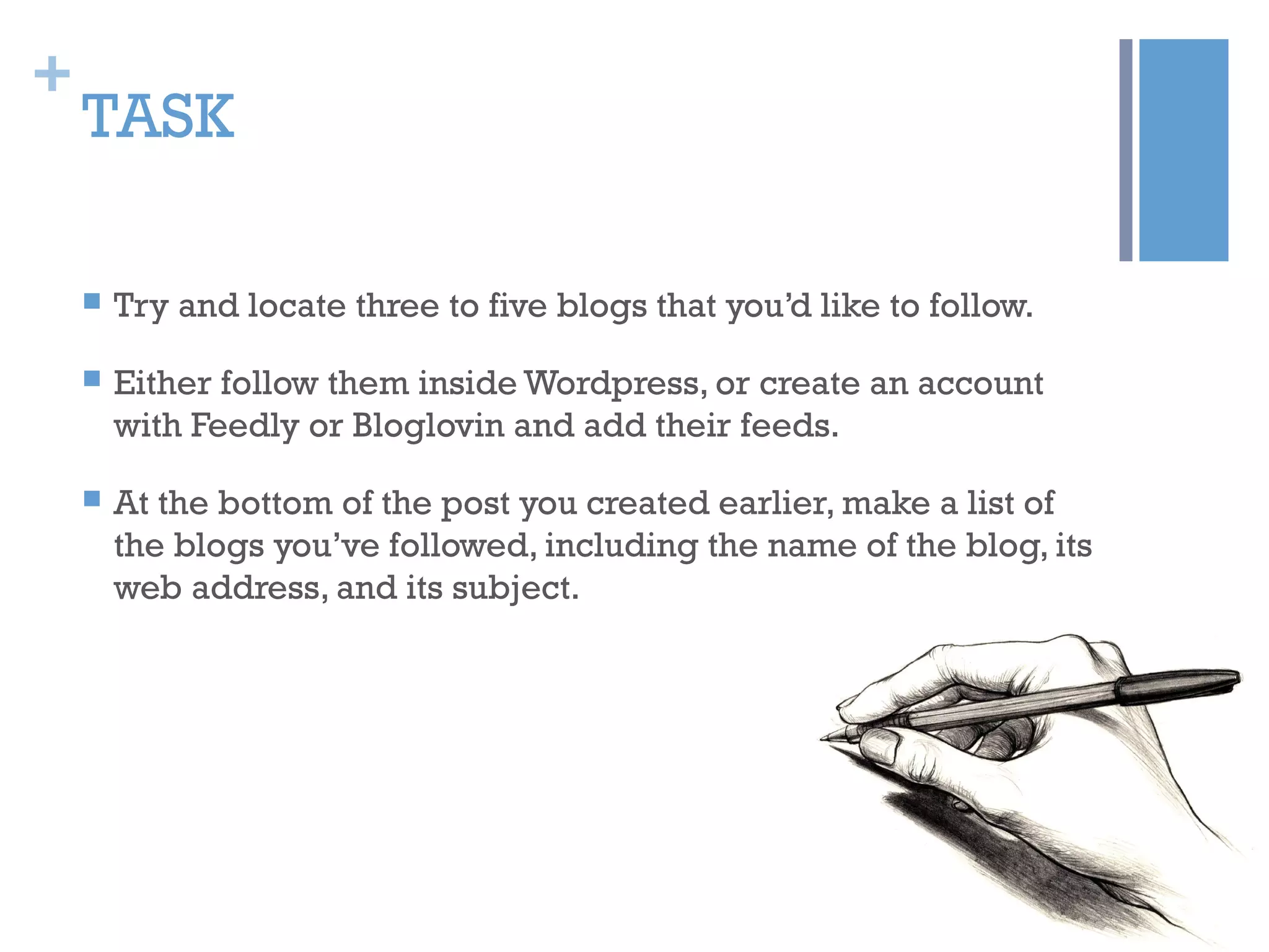 +
TASK
 Try and locate three to five blogs that you’d like to follow.
 Either follow them inside Wordpress, or create an account
with Feedly or Bloglovin and add their feeds.
 At the bottom of the post you created earlier, make a list of
the blogs you’ve followed, including the name of the blog, its
web address, and its subject.
 