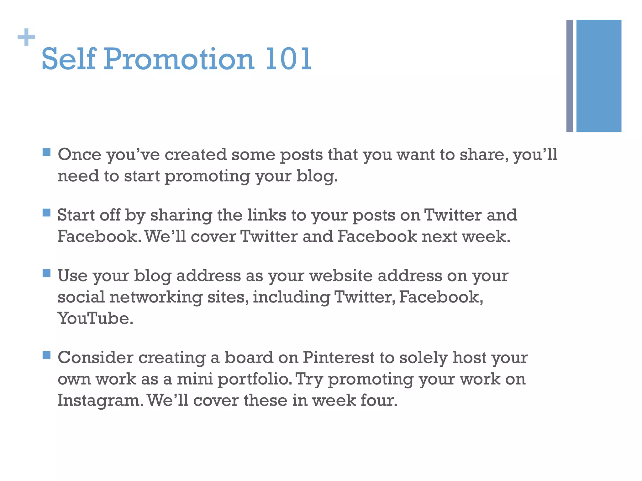 +
Self Promotion 101
 Once you’ve created some posts that you want to share, you’ll
need to start promoting your blog.
 Start off by sharing the links to your posts on Twitter and
Facebook.We’ll cover Twitter and Facebook next week.
 Use your blog address as your website address on your
social networking sites, including Twitter, Facebook,
YouTube.
 Consider creating a board on Pinterest to solely host your
own work as a mini portfolio.Try promoting your work on
Instagram.We’ll cover these in week four.
 