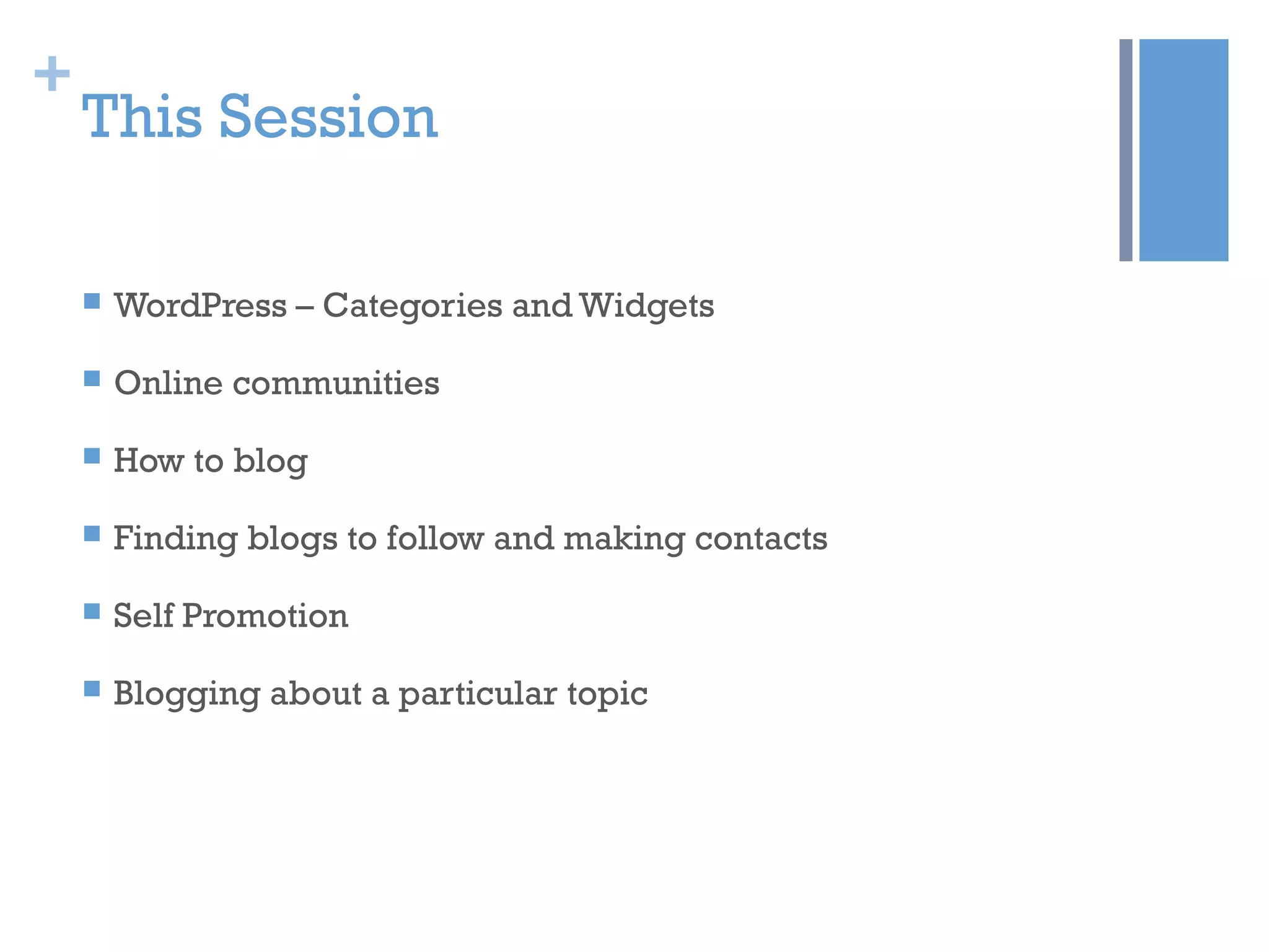+
This Session
 WordPress – Categories and Widgets
 Online communities
 How to blog
 Finding blogs to follow and making contacts
 Self Promotion
 Blogging about a particular topic
 