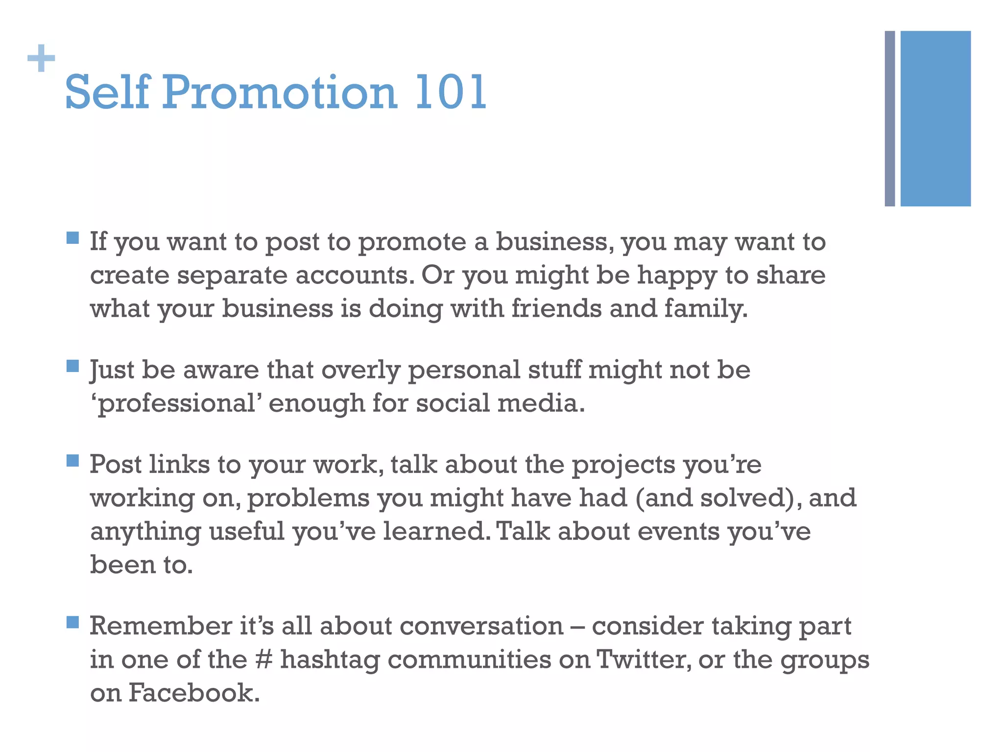 +
Self Promotion 101
 If you want to post to promote a business, you may want to
create separate accounts. Or you might be happy to share
what your business is doing with friends and family.
 Just be aware that overly personal stuff might not be
‘professional’ enough for social media.
 Post links to your work, talk about the projects you’re
working on, problems you might have had (and solved), and
anything useful you’ve learned.Talk about events you’ve
been to.
 Remember it’s all about conversation – consider taking part
in one of the # hashtag communities on Twitter, or the groups
on Facebook.
 