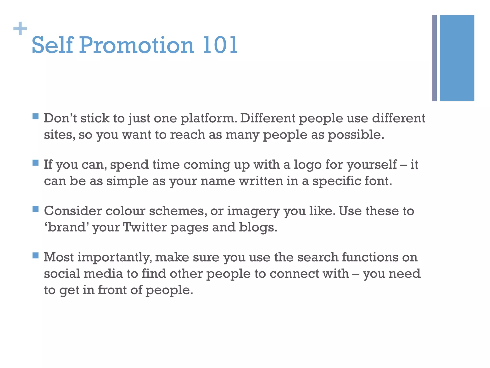 +
Self Promotion 101
 Don’t stick to just one platform. Different people use different
sites, so you want to reach as many people as possible.
 If you can, spend time coming up with a logo for yourself – it
can be as simple as your name written in a specific font.
 Consider colour schemes, or imagery you like. Use these to
‘brand’ your Twitter pages and blogs.
 Most importantly, make sure you use the search functions on
social media to find other people to connect with – you need
to get in front of people.
 