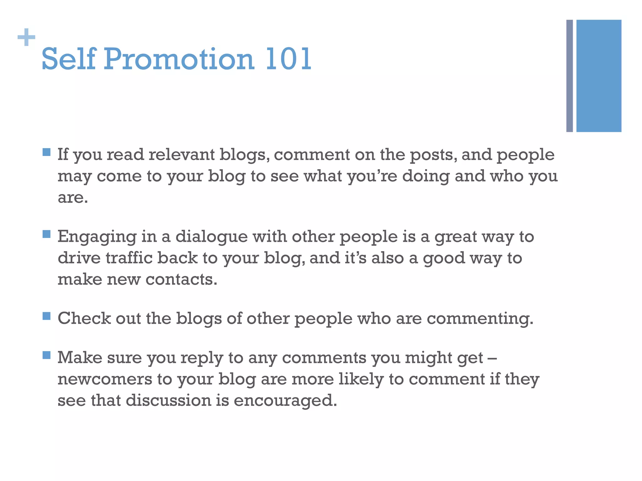 +
Self Promotion 101
 If you read relevant blogs, comment on the posts, and people
may come to your blog to see what you’re doing and who you
are.
 Engaging in a dialogue with other people is a great way to
drive traffic back to your blog, and it’s also a good way to
make new contacts.
 Check out the blogs of other people who are commenting.
 Make sure you reply to any comments you might get –
newcomers to your blog are more likely to comment if they
see that discussion is encouraged.
 