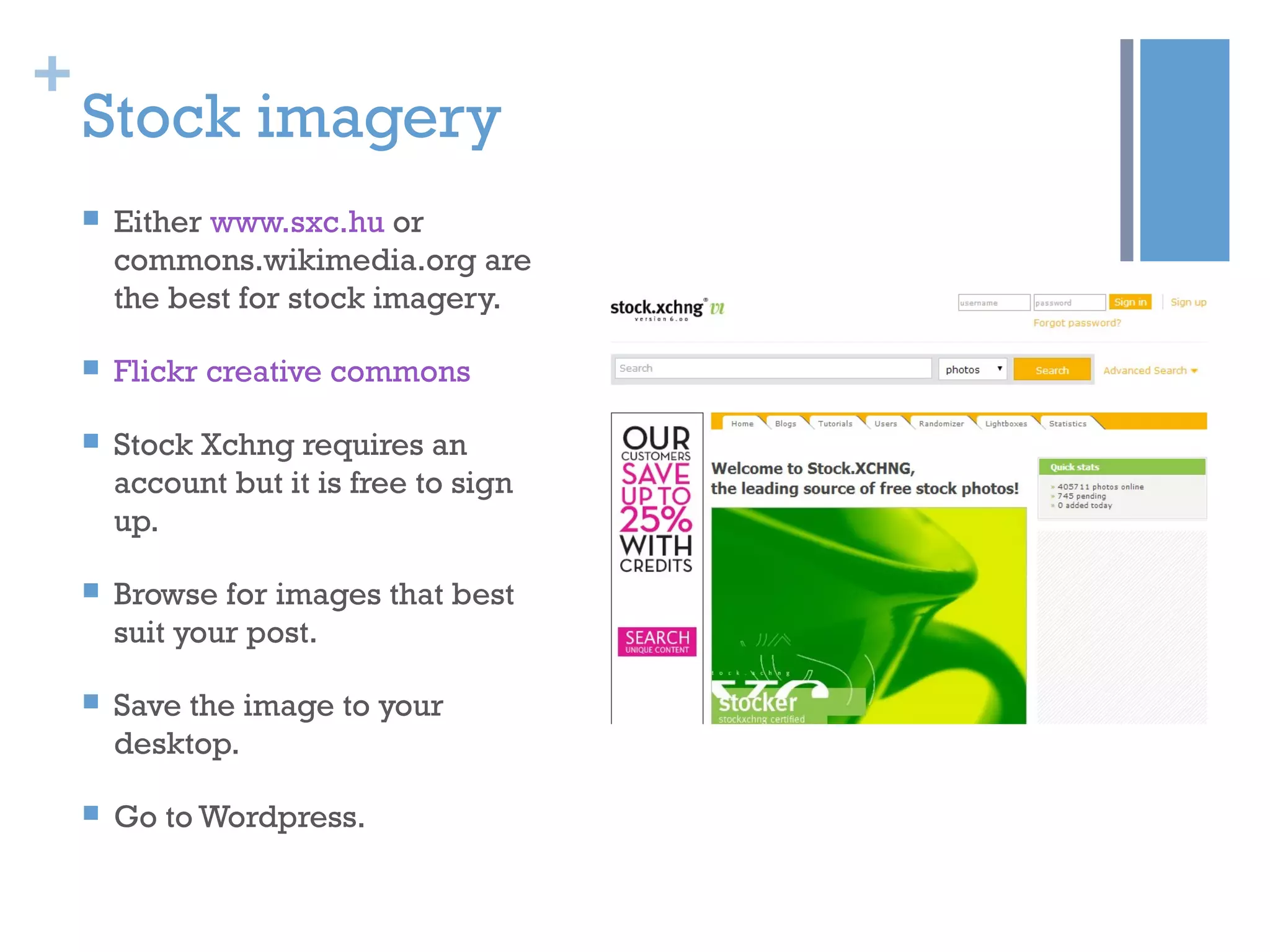 +
Stock imagery
 Either www.sxc.hu or
commons.wikimedia.org are
the best for stock imagery.
 Flickr creative commons
 Stock Xchng requires an
account but it is free to sign
up.
 Browse for images that best
suit your post.
 Save the image to your
desktop.
 Go to Wordpress.
 