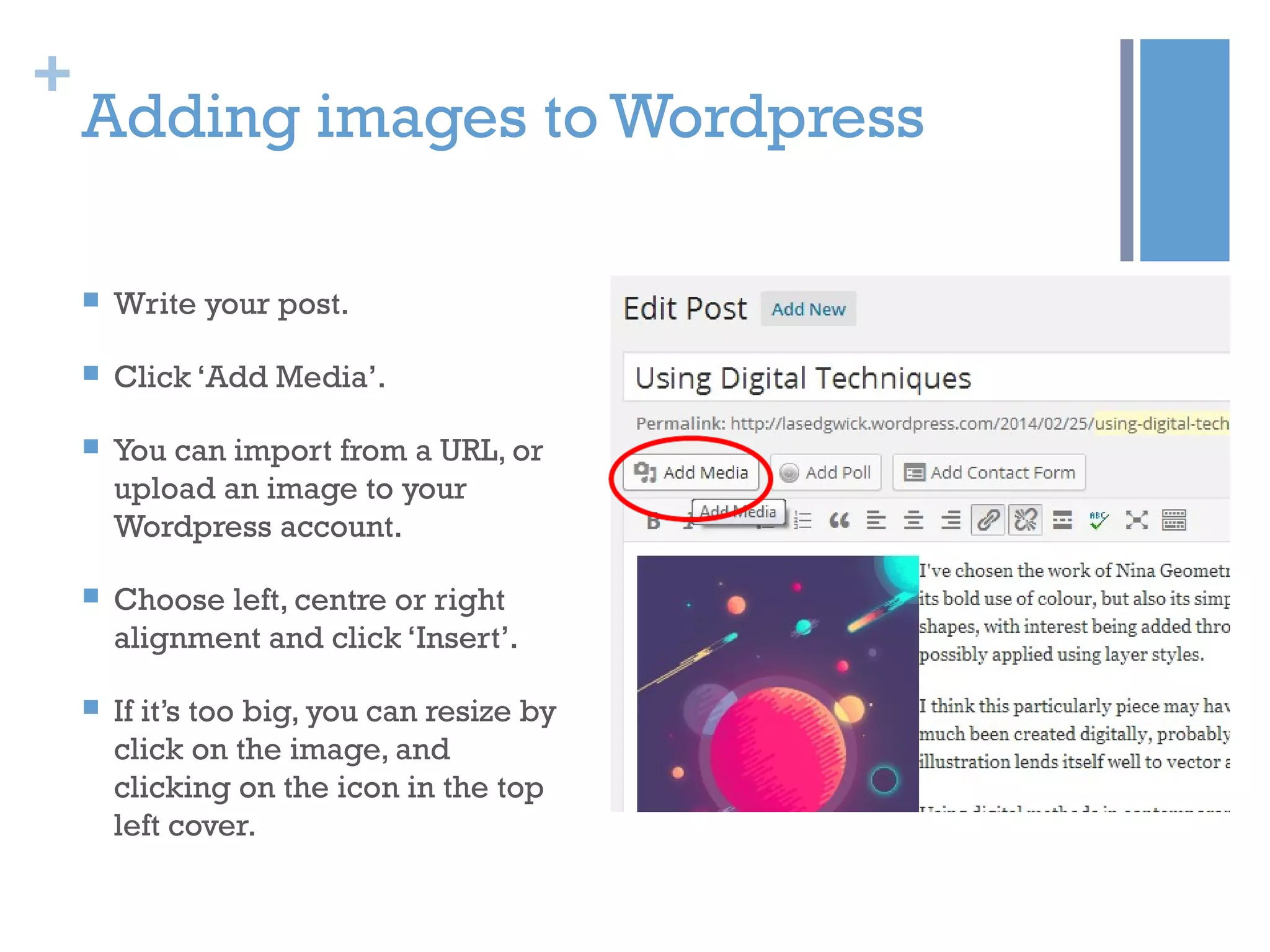 +
Adding images to Wordpress
 Write your post.
 Click ‘Add Media’.
 You can import from a URL, or
upload an image to your
Wordpress account.
 Choose left, centre or right
alignment and click ‘Insert’.
 If it’s too big, you can resize by
click on the image, and
clicking on the icon in the top
left cover.
 