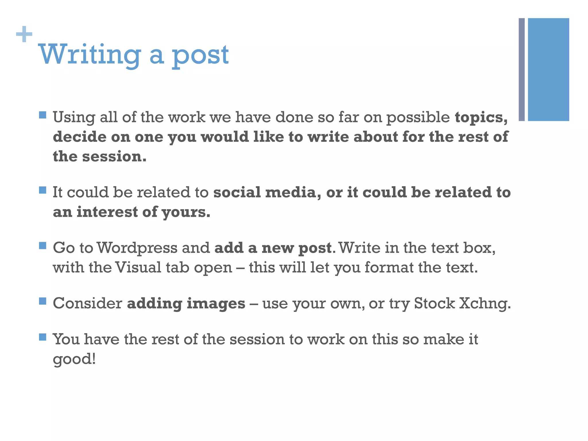 +
Writing a post
 Using all of the work we have done so far on possible topics,
decide on one you would like to write about for the rest of
the session.
 It could be related to social media, or it could be related to
an interest of yours.
 Go to Wordpress and add a new post.Write in the text box,
with the Visual tab open – this will let you format the text.
 Consider adding images – use your own, or try Stock Xchng.
 You have the rest of the session to work on this so make it
good!
 