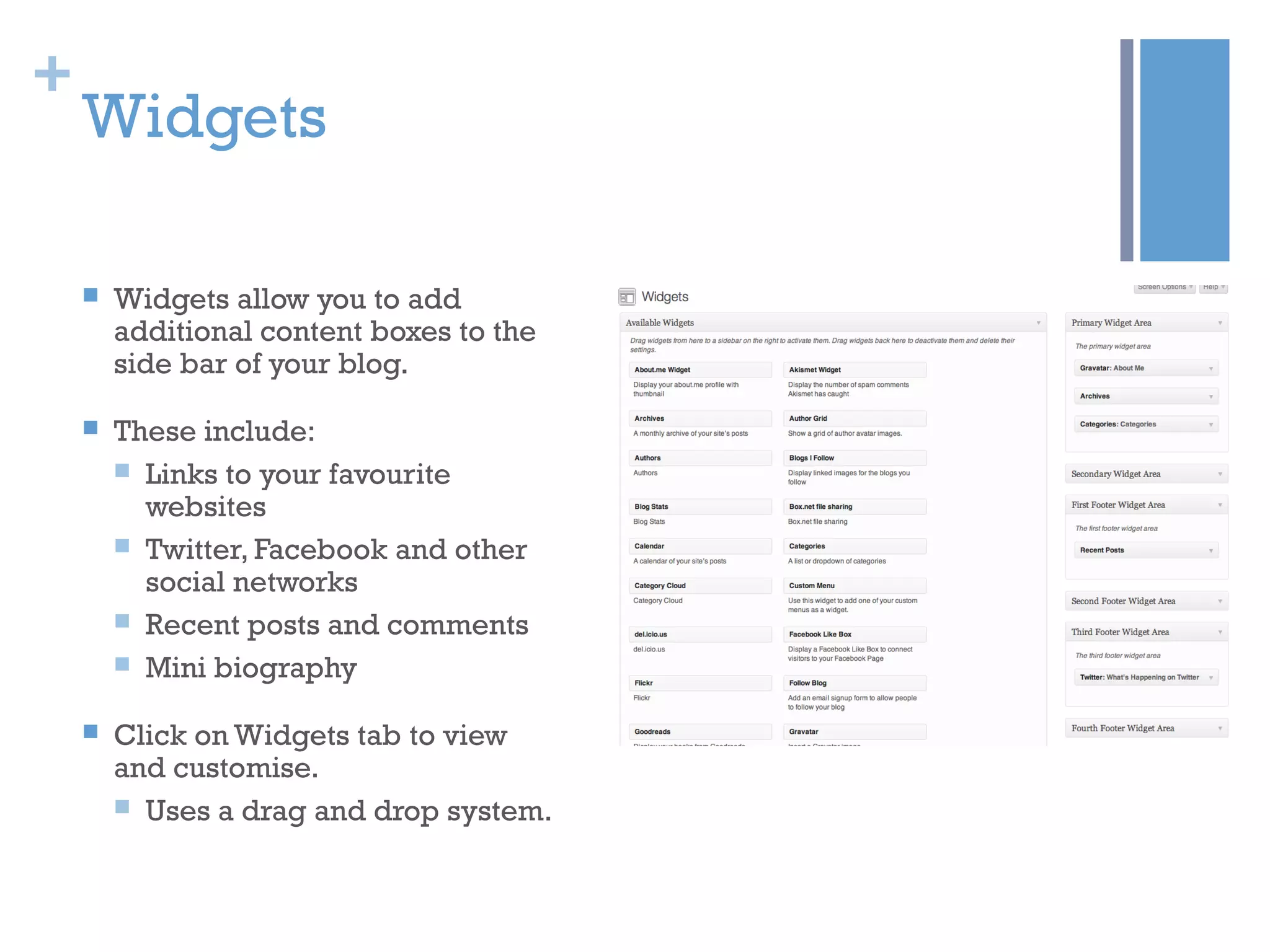 +
Widgets
 Widgets allow you to add
additional content boxes to the
side bar of your blog.
 These include:
 Links to your favourite
websites
 Twitter, Facebook and other
social networks
 Recent posts and comments
 Mini biography
 Click on Widgets tab to view
and customise.
 Uses a drag and drop system.
 