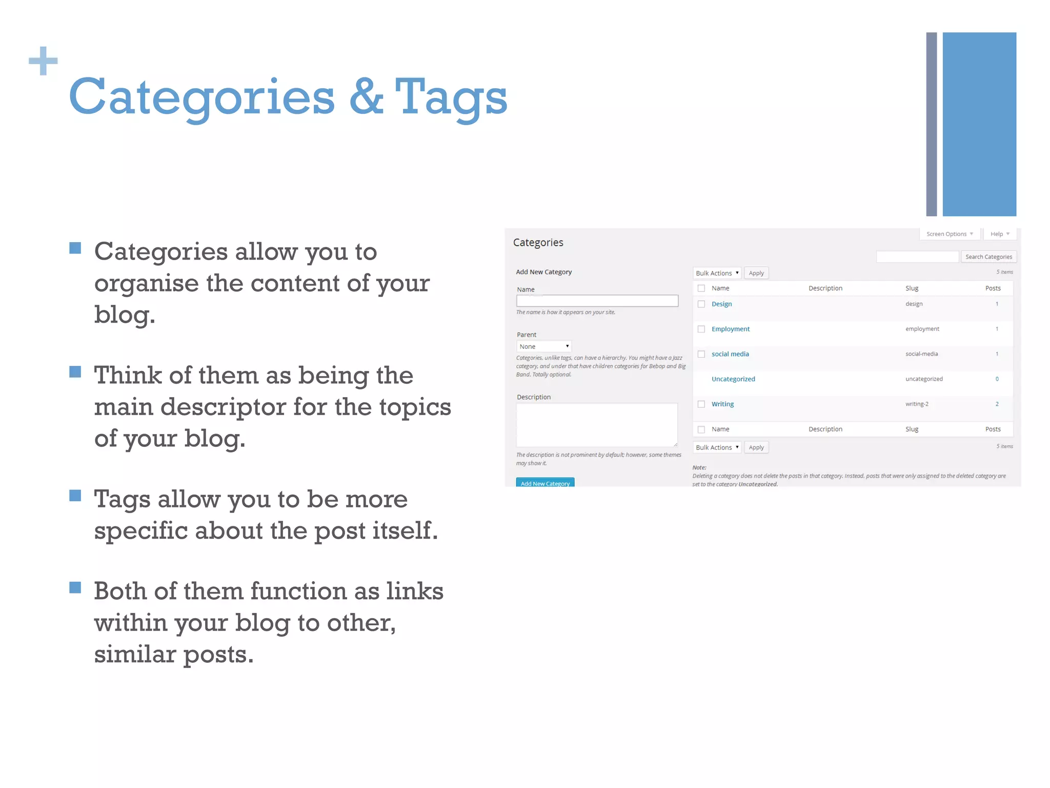 +
Categories & Tags
 Categories allow you to
organise the content of your
blog.
 Think of them as being the
main descriptor for the topics
of your blog.
 Tags allow you to be more
specific about the post itself.
 Both of them function as links
within your blog to other,
similar posts.
 