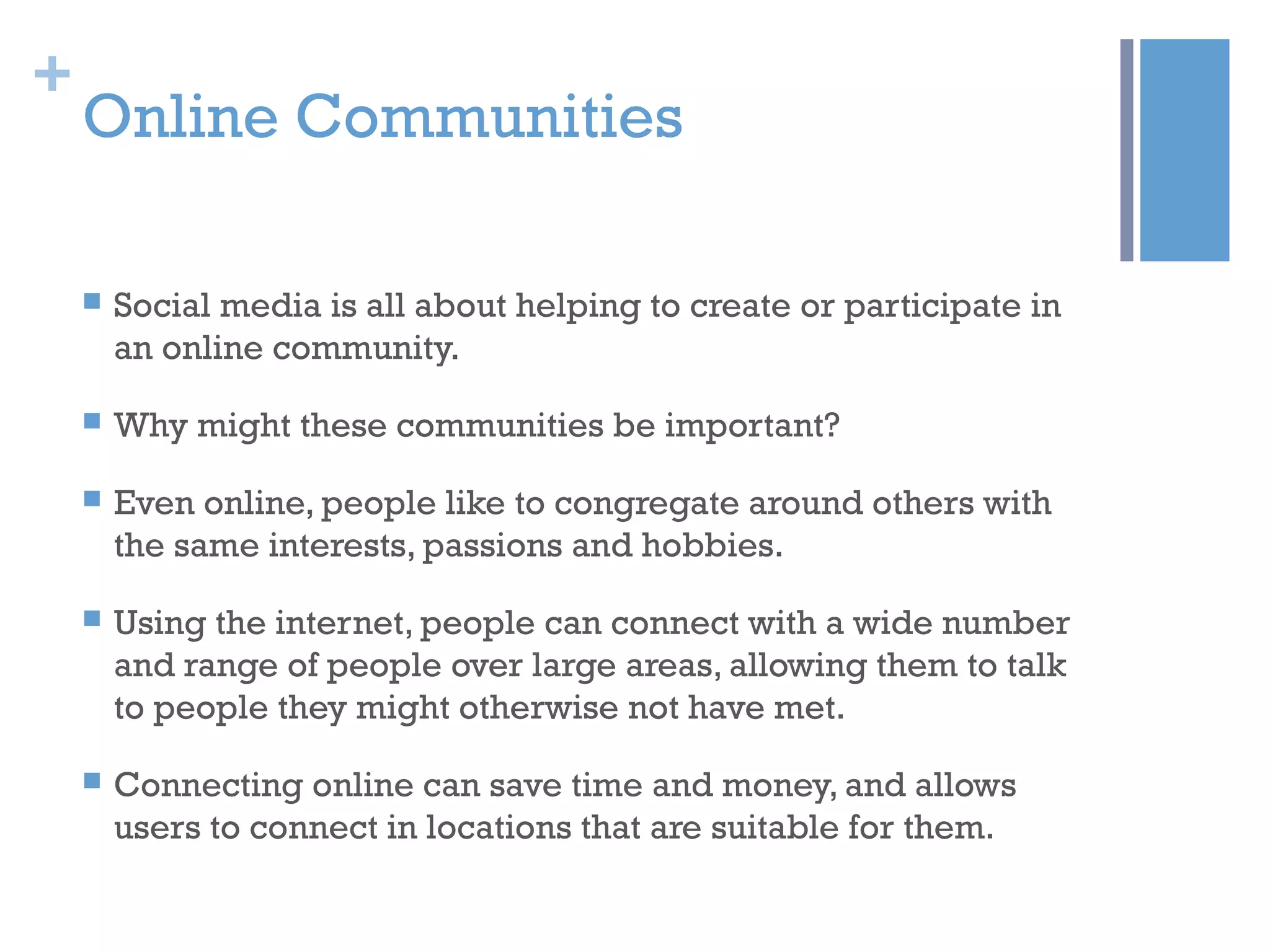 +
Online Communities
 Social media is all about helping to create or participate in
an online community.
 Why might these communities be important?
 Even online, people like to congregate around others with
the same interests, passions and hobbies.
 Using the internet, people can connect with a wide number
and range of people over large areas, allowing them to talk
to people they might otherwise not have met.
 Connecting online can save time and money, and allows
users to connect in locations that are suitable for them.
 