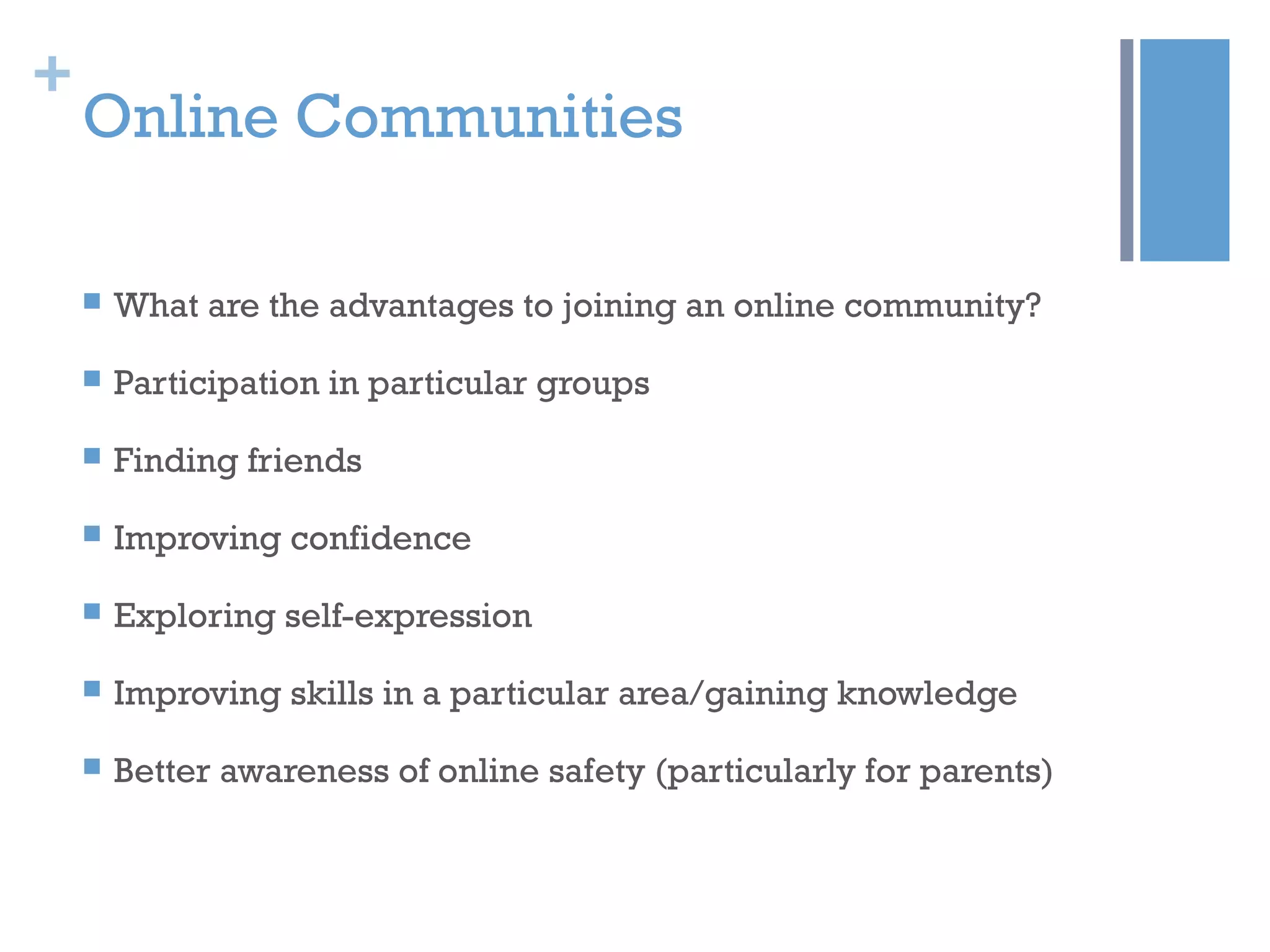 +
Online Communities
 What are the advantages to joining an online community?
 Participation in particular groups
 Finding friends
 Improving confidence
 Exploring self-expression
 Improving skills in a particular area/gaining knowledge
 Better awareness of online safety (particularly for parents)
 