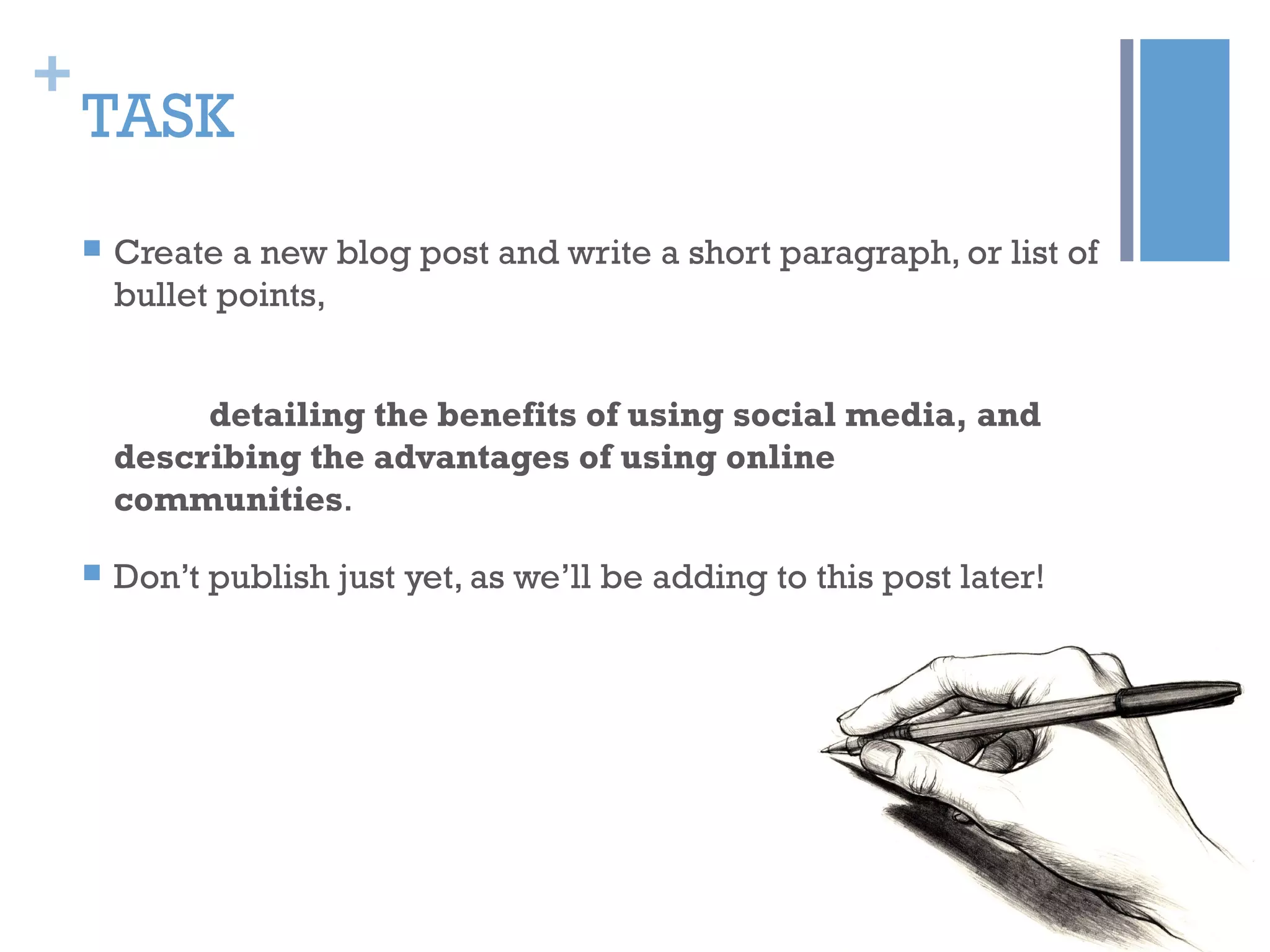 +
TASK
 Create a new blog post and write a short paragraph, or list of
bullet points,
detailing the benefits of using social media, and
describing the advantages of using online
communities.
 Don’t publish just yet, as we’ll be adding to this post later!
 
