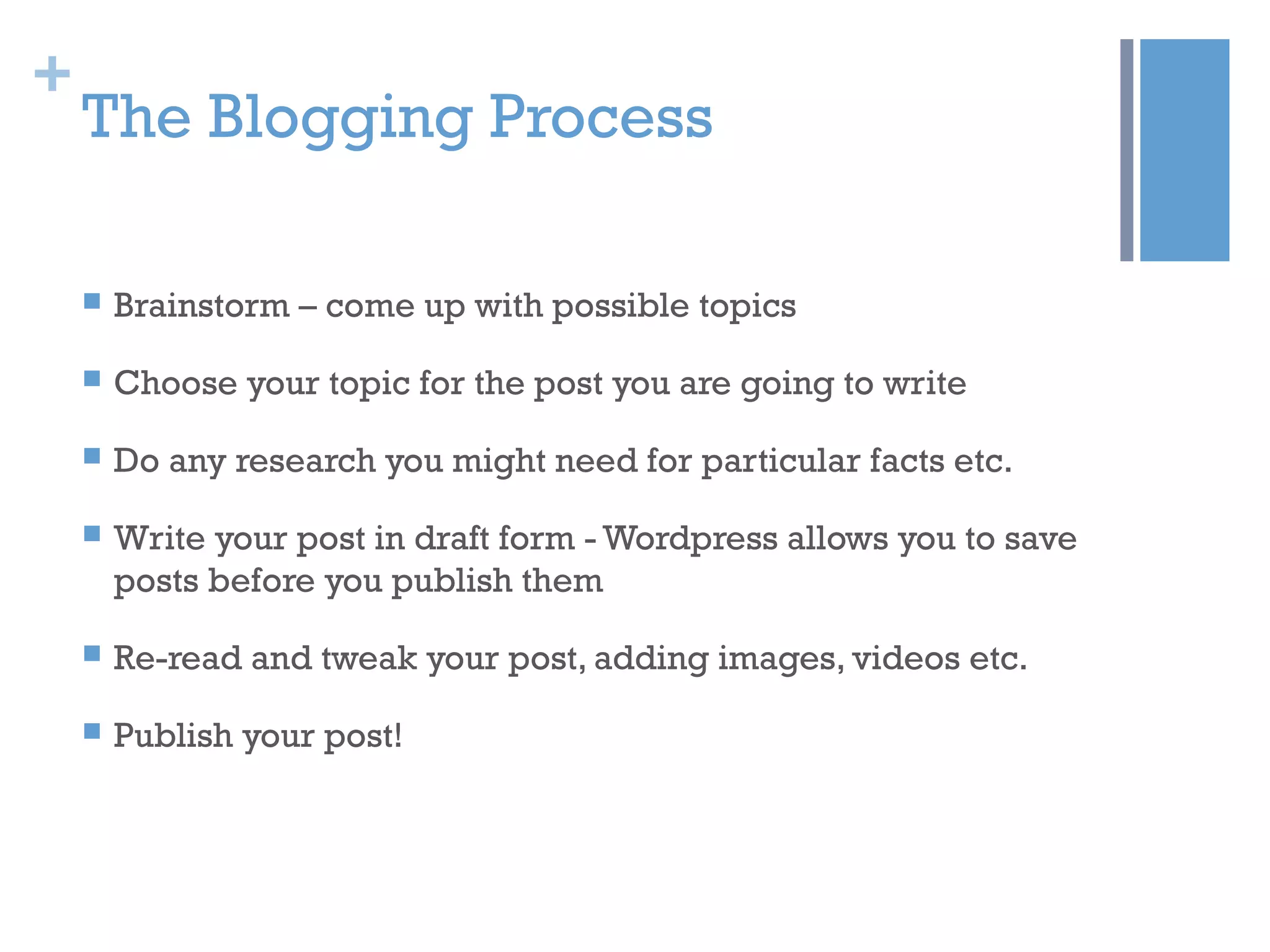 +
The Blogging Process
 Brainstorm – come up with possible topics
 Choose your topic for the post you are going to write
 Do any research you might need for particular facts etc.
 Write your post in draft form - Wordpress allows you to save
posts before you publish them
 Re-read and tweak your post, adding images, videos etc.
 Publish your post!
 
