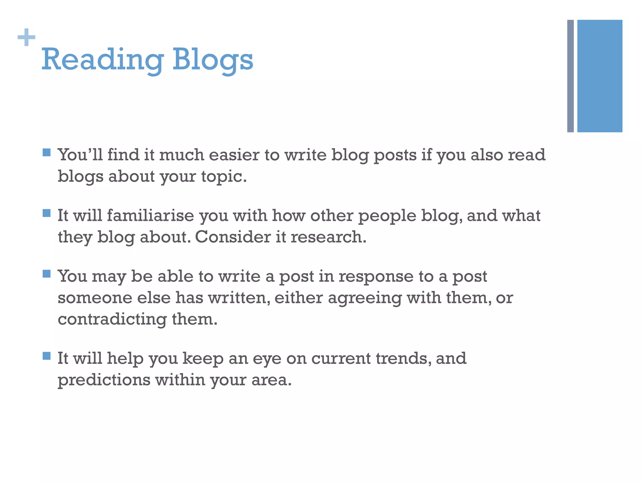 +
Reading Blogs
 You’ll find it much easier to write blog posts if you also read
blogs about your topic.
 It will familiarise you with how other people blog, and what
they blog about. Consider it research.
 You may be able to write a post in response to a post
someone else has written, either agreeing with them, or
contradicting them.
 It will help you keep an eye on current trends, and
predictions within your area.
 