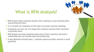 What is RFM Analysis?
 RFM Analysis helps companies decide which customers to give selected offers
and promotional items.
 It is a process for companies to find ways to increase customer spending.
 Companies can even use it to target lost customers and give them incentives
to purchase items
 RFM Analysis can help companies keep track of their customers and build a
relationship that can increase sales and productivity.
 It also identifies minimal losses – customers spend low dollar amounts in small
quantities
 