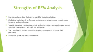 Strengths of RFM Analysis
 Companies have data that can be used for target marketing.
 Marketing budgets will be focused on customers who are more recent, more
frequent and spend more.
 Specific targeting can increase profit and reduce costs; companies gain by not
spending on customers who will not add value
 You can offer incentives to middle scoring customers to increase their
purchases
 Analysis is quick and easy to interpret.
 