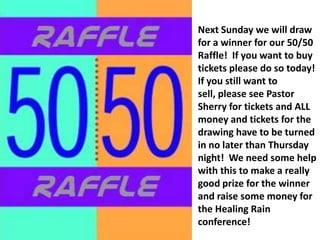 Next Sunday we will draw for a winner for our 50/50 Raffle!  If you want to buy tickets please do so today!  If you still want to sell, please see Pastor Sherry for tickets and ALL money and tickets for the drawing have to be turned in no later than Thursday night!  We need some help with this to make a really good prize for the winner and raise some money for the Healing Rain conference!