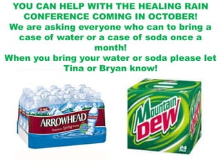 YOU CAN HELP WITH THE HEALING RAIN CONFERENCE COMING IN OCTOBER!We are asking everyone who can to bring a case of water or a case of soda once a month!  When you bring your water or soda please let Tina or Bryan know!