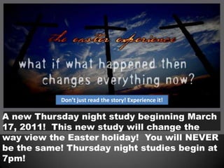 Don’t just read the story! Experience it!A new Thursday night study beginning March 17, 2011!  This new study will change the way view the Easter holiday!  You will NEVER be the same! Thursday night studies begin at 7pm!  