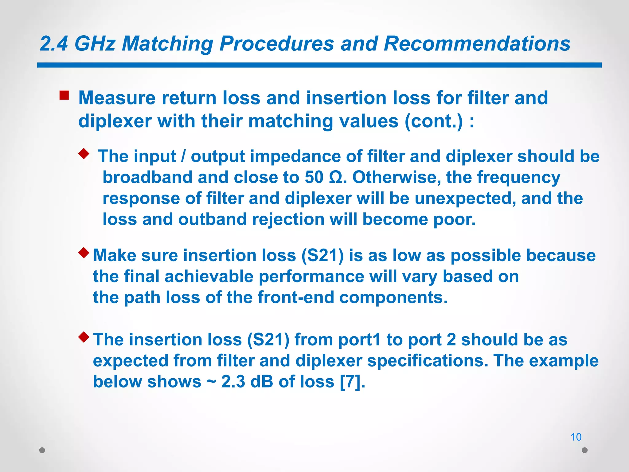 2.4 GHz Matching Procedures and Recommendations
 The input / output impedance of filter and diplexer should be
broadband and close to 50 Ω. Otherwise, the frequency
response of filter and diplexer will be unexpected, and the
loss and outband rejection will become poor.
 Measure return loss and insertion loss for filter and
diplexer with their matching values (cont.) :
 The insertion loss (S21) from port1 to port 2 should be as
expected from filter and diplexer specifications. The example
below shows ~ 2.3 dB of loss [7].
 Make sure insertion loss (S21) is as low as possible because
the final achievable performance will vary based on
the path loss of the front-end components.
10
 