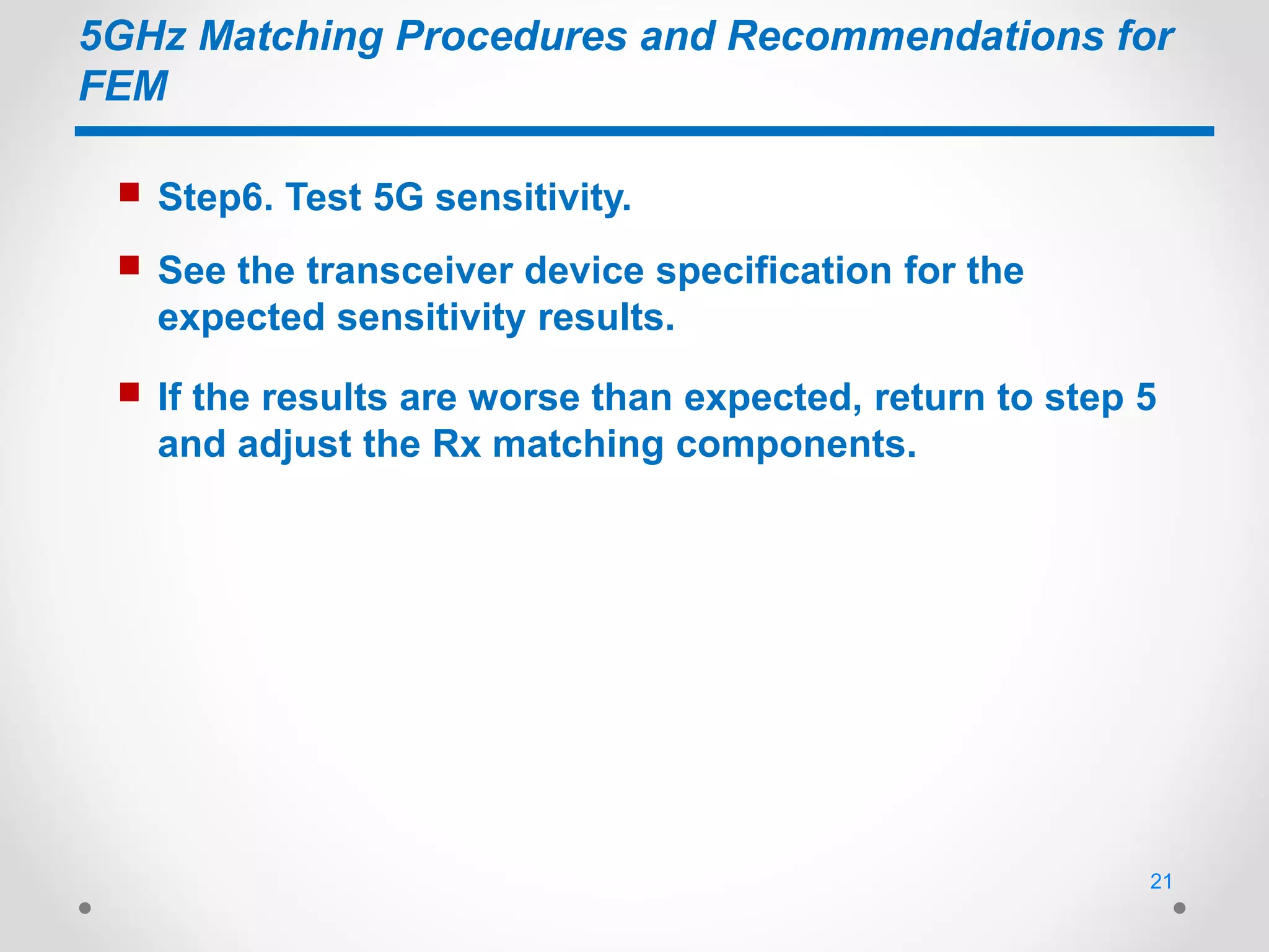 5GHz Matching Procedures and Recommendations for
FEM
 Step6. Test 5G sensitivity.
 See the transceiver device specification for the
expected sensitivity results.
 If the results are worse than expected, return to step 5
and adjust the Rx matching components.
21
 