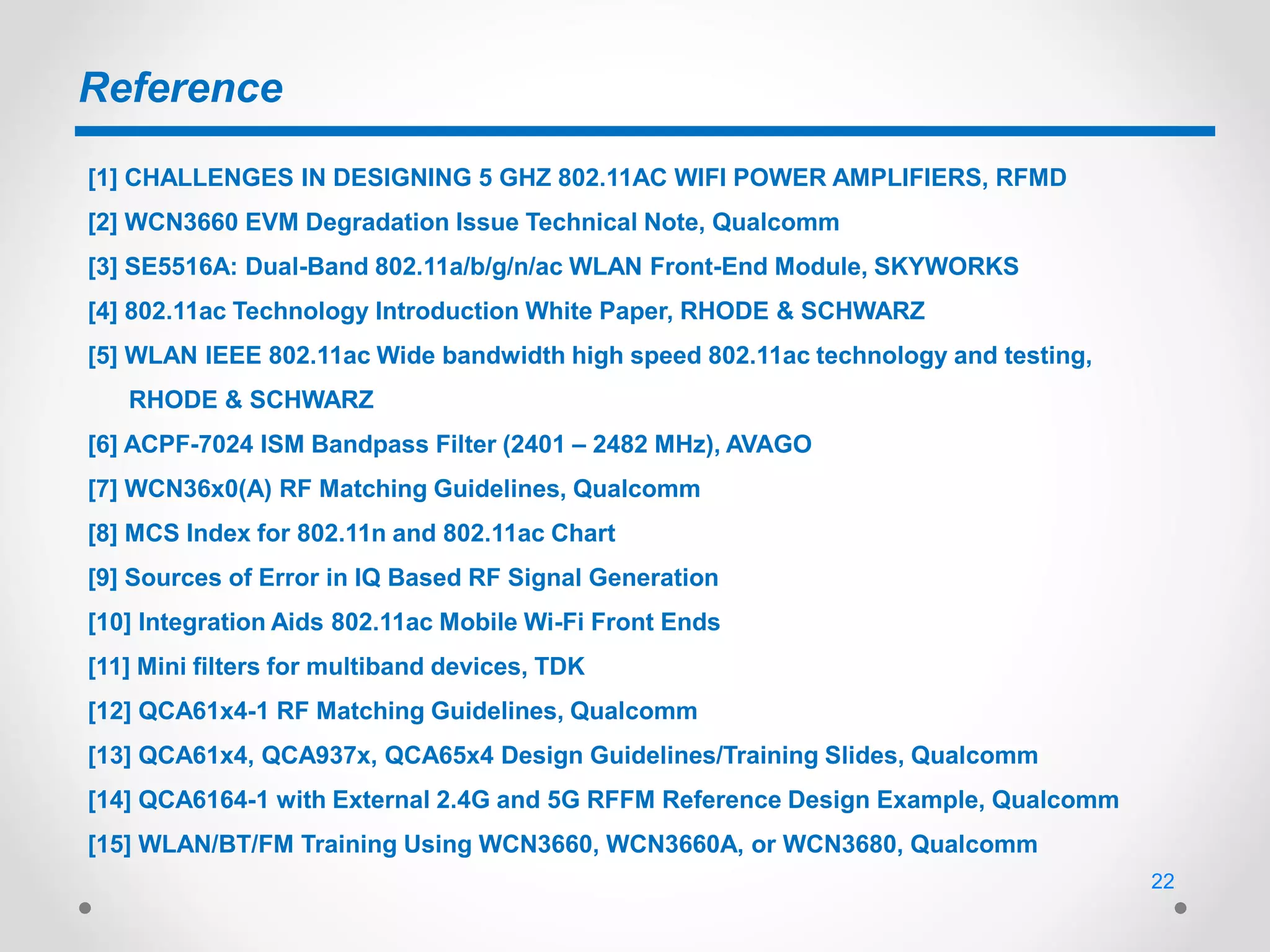 Reference
[1] CHALLENGES IN DESIGNING 5 GHZ 802.11AC WIFI POWER AMPLIFIERS, RFMD
[2] WCN3660 EVM Degradation Issue Technical Note, Qualcomm
[3] SE5516A: Dual-Band 802.11a/b/g/n/ac WLAN Front-End Module, SKYWORKS
[4] 802.11ac Technology Introduction White Paper, RHODE & SCHWARZ
[5] WLAN IEEE 802.11ac Wide bandwidth high speed 802.11ac technology and testing,
RHODE & SCHWARZ
[6] ACPF-7024 ISM Bandpass Filter (2401 – 2482 MHz), AVAGO
[7] WCN36x0(A) RF Matching Guidelines, Qualcomm
[8] MCS Index for 802.11n and 802.11ac Chart
[9] Sources of Error in IQ Based RF Signal Generation
[10] Integration Aids 802.11ac Mobile Wi-Fi Front Ends
[11] Mini filters for multiband devices, TDK
[12] QCA61x4-1 RF Matching Guidelines, Qualcomm
[13] QCA61x4, QCA937x, QCA65x4 Design Guidelines/Training Slides, Qualcomm
[14] QCA6164-1 with External 2.4G and 5G RFFM Reference Design Example, Qualcomm
[15] WLAN/BT/FM Training Using WCN3660, WCN3660A, or WCN3680, Qualcomm
22
 