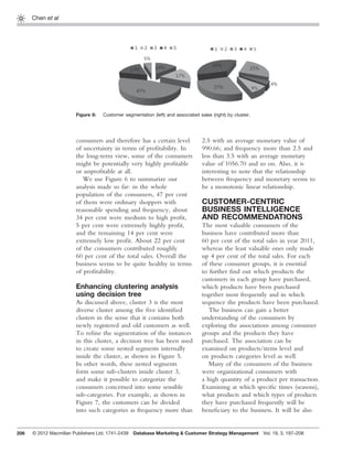 206
Chen et al
consumers and therefore has a certain level
of uncertainty in terms of proﬁtability. In
the long-term view, some of the consumers
might be potentially very highly proﬁtable
or unproﬁtable at all.
We use Figure 6 to summarize our
analysis made so far: in the whole
population of the consumers, 47 per cent
of them were ordinary shoppers with
reasonable spending and frequency, about
34 per cent were medium to high proﬁt,
5 per cent were extremely highly proﬁt,
and the remaining 14 per cent were
extremely low proﬁt. About 22 per cent
of the consumers contributed roughly
60 per cent of the total sales. Overall the
business seems to be quite healthy in terms
of proﬁtability.
Enhancing clustering analysis
using decision tree
As discussed above, cluster 3 is the most
diverse cluster among the ﬁve identiﬁed
clusters in the sense that it contains both
newly registered and old customers as well.
To reﬁne the segmentation of the instances
in this cluster, a decision tree has been used
to create some nested segments internally
inside the cluster, as shown in Figure 5.
In other words, these nested segments
form some sub-clusters inside cluster 3,
and make it possible to categorize the
consumers concerned into some sensible
sub-categories. For example, as shown in
Figure 7, the customers can be divided
into such categories as frequency more than
2.5 with an average monetary value of
990.66; and frequency more than 2.5 and
less than 3.5 with an average monetary
value of 1056.70 and so on. Also, it is
interesting to note that the relationship
between frequency and monetary seems to
be a monotonic linear relationship.
CUSTOMER-CENTRIC
BUSINESS INTELLIGENCE
AND RECOMMENDATIONS
The most valuable consumers of the
business have contributed more than
60 per cent of the total sales in year 2011,
whereas the least valuable ones only made
up 4 per cent of the total sales. For each
of these consumer groups, it is essential
to further ﬁnd out which products the
customers in each group have purchased,
which products have been purchased
together most frequently and in which
sequence the products have been purchased.
The business can gain a better
understanding of the consumers by
exploring the associations among consumer
groups and the products they have
purchased. The association can be
examined on products/items level and
on products categories level as well.
Many of the consumers of the business
were organizational consumers with
a high quantity of a product per transaction.
Examining at which speciﬁc times (seasons),
what products and which types of products
they have purchased frequently will be
beneﬁciary to the business. It will be also
Figure 6: Customer segmentation (left) and associated sales (right) by cluster.
© 2012 Macmillan Publishers Ltd. 1741-2439 Database Marketing & Customer Strategy Management Vol. 19, 3, 197–208
 