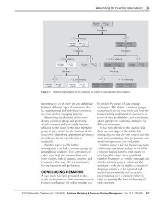 Data mining for the online retail industry
207
interesting to see if there are any differences
between different types of customers, that
is, organizational and individual customers,
in terms of their shopping patterns.
Monitoring the diversity of the most
diverse customer group and predicting
which customer will potentially become
afﬁliated to the most or the least proﬁtable
group is very useful for the business in the
long term. Identifying appropriate predictors
or indictors for such predictions is
invaluable.
Another aspect worth further
investigation is to link consumer groups to
geographical locations. This correlation, if
exists, may help the business look into
other factors, such as culture, customs, and
economics, that may affect a consumer’s
buying intention and preferences.
CONCLUDING REMARKS
A case study has been presented in this
article to demonstrate how customer-centric
business intelligence for online retailers can
be created by means of data mining
techniques. The distinct customer groups
characterized in the case study can help the
business better understand its customers in
terms of their proﬁtability, and accordingly,
adopt appropriate marketing strategies for
different consumers.
It has been shown in this analysis that
there are two steps in the whole data
mining process that are very crucial and the
most time-consuming: data preparation and
model interpretation and evaluation.
Further research for the business includes:
conducting association analysis to establish
customer buying patterns with regard to
which products have been purchased
together frequently by which customers and
which customer groups; enhancing the
merchant’s web site to enable a consumer’s
shopping activities to be captured and
tracked instantaneously and accurately;
and predicting each customer’s lifecycle
value to quantify the level of diversity of
each customer.
Figure 7: Reﬁned segmentation of the instances in cluster 3 using decision tree induction.
© 2012 Macmillan Publishers Ltd. 1741-2439 Database Marketing & Customer Strategy Management Vol. 19, 3, 197–208
 