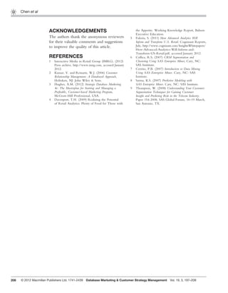 208
Chen et al
ACKNOWLEDGEMENTS
The authors thank the anonymous reviewers
for their valuable comments and suggestions
to improve the quality of this article.
REFERENCES
1 Interactive Media in Retail Group (IMRG). (2012)
Press archive, http://www.imrg.com, accessed January
2012.
2 Kumar, V. and Reinartz, W.J. (2006) Customer
Relationship Management: A Databased Approach,
Hoboken, NJ: John Wiley & Sons.
3 Hughes, A.M. (2012) Strategic Database Marketing
4e: The Masterplan for Starting and Managing a
Proﬁtable, Customer-based Marketing Program,
McGraw-Hill Professional, USA.
4 Davenport, T.H. (2009) Realizing the Potential
of Retail Analytics: Plenty of Food for Those with
the Appetite. Working Knowledge Report, Babson
Executive Education.
5 Fuloria, S. (2011) How Advanced Analytics Will
Inform and Transform U.S. Retail. Cognizant Reports,
July, http://www.cognizant.com/InsightsWhitepapers/
How-Advanced-Analytics-Will-Inform-and-
Transform-US-Retail.pdf, accessed January 2012.
6 Collica, R.S. (2007) CRM Segmentation and
Clustering Using SAS Enterprise Miner, Cary, NC:
SAS Insititute.
7 Cerrito, P.B. (2007) Introduction to Data Mining
Using SAS Enterprise Miner. Cary, NC: SAS
Institute.
8 Sarma, K.S. (2007) Predictive Modeling with
SAS Enterprise Miner. Cary, NC: SAS Institute.
9 Thompson, W. (2008) Understanding Your Customer:
Segmentation Techniques for Gaining Customer
Insight and Predicting Risk in the Telecom Industry.
Paper 154-2008, SAS Global Forum, 16–19 March,
San Antonio, TX.
© 2012 Macmillan Publishers Ltd. 1741-2439 Database Marketing & Customer Strategy Management Vol. 19, 3, 197–208
 
