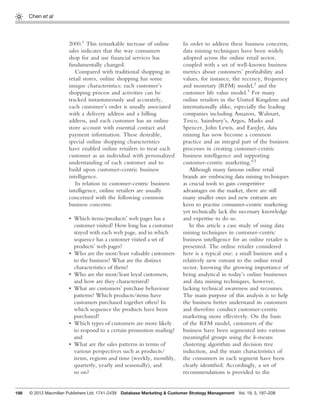 198
Chen et al
2000.1
This remarkable increase of online
sales indicates that the way consumers
shop for and use ﬁnancial services has
fundamentally changed.
Compared with traditional shopping in
retail stores, online shopping has some
unique characteristics: each customer’s
shopping process and activities can be
tracked instantaneously and accurately,
each customer’s order is usually associated
with a delivery address and a billing
address, and each customer has an online
store account with essential contact and
payment information. These desirable,
special online shopping characteristics
have enabled online retailers to treat each
customer as an individual with personalized
understanding of each customer and to
build upon customer-centric business
intelligence.
In relation to customer-centric business
intelligence, online retailers are usually
concerned with the following common
business concerns:
Which items/products’ web pages has a
customer visited? How long has a customer
stayed with each web page, and in which
sequence has a customer visited a set of
products’ web pages?
Who are the most/least valuable customers
to the business? What are the distinct
characteristics of them?
Who are the most/least loyal customers,
and how are they characterized?
What are customers’ purchase behaviour
patterns? Which products/items have
customers purchased together often? In
which sequence the products have been
purchased?
Which types of customers are more likely
to respond to a certain promotion mailing?
and
What are the sales patterns in terms of
various perspectives such as products/
items, regions and time (weekly, monthly,
quarterly, yearly and seasonally), and
so on?
•
•
•
•
•
•
In order to address these business concerns,
data mining techniques have been widely
adopted across the online retail sector,
coupled with a set of well-known business
metrics about customers’ proﬁtability and
values, for instance, the recency, frequency
and monetary (RFM) model,2
and the
customer life value model.3
For many
online retailers in the United Kingdom and
internationally alike, especially the leading
companies including Amazon, Walmart,
Tesco, Sainsbury’s, Argos, Marks and
Spencer, John Lewis, and EasyJet, data
mining has now become a common
practice and an integral part of the business
processes in creating customer-centric
business intelligence and supporting
customer-centric marketing.4,5
Although many famous online retail
brands are embracing data mining techniques
as crucial tools to gain competitive
advantages on the market, there are still
many smaller ones and new entrants are
keen to practise consumer-centric marketing
yet technically lack the necessary knowledge
and expertise to do so.
In this article a case study of using data
mining techniques in customer-centric
business intelligence for an online retailer is
presented. The online retailer considered
here is a typical one: a small business and a
relatively new entrant to the online retail
sector, knowing the growing importance of
being analytical in today’s online businesses
and data mining techniques, however,
lacking technical awareness and recourses.
The main purpose of this analysis is to help
the business better understand its customers
and therefore conduct customer-centric
marketing more effectively. On the basis
of the RFM model, customers of the
business have been segmented into various
meaningful groups using the k-means
clustering algorithm and decision tree
induction, and the main characteristics of
the consumers in each segment have been
clearly identiﬁed. Accordingly, a set of
recommendations is provided to the
© 2012 Macmillan Publishers Ltd. 1741-2439 Database Marketing & Customer Strategy Management Vol. 19, 3, 197–208
 