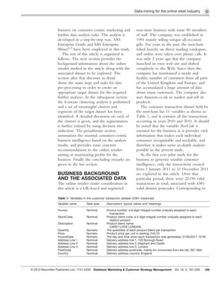 Data mining for the online retail industry
199
business on customer-centric marketing and
further data analysis tasks. The analysis is
developed in a step-by-step way. SAS
Enterprise Guide and SAS Enterprise
Miner6–9
have been employed in this study.
The rest of this article is organized as
follows. The next section provides the
background information about the online
retailer studied in the article along with the
associated dataset to be explored. The
section after that discusses in detail
about the main steps and tasks for data
pre-processing in order to create an
appropriate target dataset for the required
further analyses. In the subsequent section
the k-means clustering analysis is performed
and a set of meaningful clusters and
segments of the target dataset has been
identiﬁed. A detailed discussion on each of
the clusters is given, and the segmentation
is further reﬁned by using decision tree
induction. The penultimate section
summarizes the essential consumer-centric
business intelligence based on the analysis
results, and provides some concrete
recommendations to the online retailer
aiming at maximizing proﬁts for the
business. Finally the concluding remarks are
given in the last section.
BUSINESS BACKGROUND
AND THE ASSOCIATED DATA
The online retailer under consideration in
this article is a UK-based and registered
non-store business with some 80 members
of staff. The company was established in
1981 mainly selling unique all-occasion
gifts. For years in the past, the merchant
relied heavily on direct mailing catalogues,
and orders were taken over phone calls. It
was only 2 years ago that the company
launched its own web site and shifted
completely to the Web. Since then the
company has maintained a steady and
healthy number of customers from all parts
of the United Kingdom and Europe, and
has accumulated a huge amount of data
about many customers. The company also
uses Amazon.co.uk to market and sell its
products.
The customer transaction dataset held by
the merchant has 11 variables as shown in
Table 1, and it contains all the transactions
occurring in years 2010 and 2011. It should
be noted that the variable PostCode is
essential for the business as it provides vital
information that makes each individual
consumer recognizable and trackable, and
therefore it makes some in-depth analyses
possible in the present study.
As the ﬁrst ever pilot study for the
business to generate sensible customer
intelligence, only the transactions created
from 1 January 2011 to 31 December 2011
are explored in this article. Over that
particular period, there were 22190 valid
transactions in total, associated with 4381
valid distinct postcodes. Corresponding to
Table 1: Variables in the customer transaction dataset (4381 instances)
Variable name Data type Description; typical values and meanings
Invoice Nominal Invoice number; a 6-digit integral number uniquely assigned to each
transaction
StockCode Nominal Product (item) code; a 5-digit integral number uniquely assigned to each
distinct product
Description Nominal Product (item) name;
CARD I LOVE LONDON
Quantity Numeric The quantities of each product (item) per transaction
Price Numeric Product price per unit in sterling; £45.23
InvoiceDate Numeric The day and time when each transaction was generated; 31/05/2011 15:59
Address Line 1 Nominal Delivery address line 1; 103 Borough Road
Address Line 2 Nominal Delivery address line 2; Elephant and Castle
Address Line 3 Nominal Delivery address line 3; London
PostCode Nominal Delivery address postcode, mainly for consumers from the UK; SE1 0AA
Country Nominal Delivery address country; England
© 2012 Macmillan Publishers Ltd. 1741-2439 Database Marketing & Customer Strategy Management Vol. 19, 3, 197–208
 