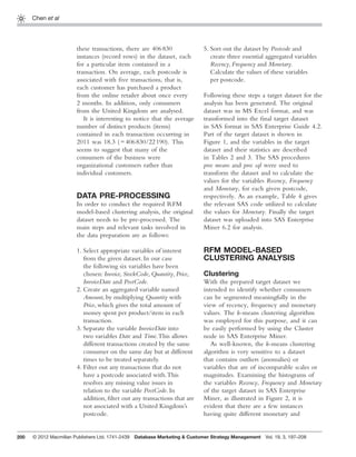 200
Chen et al
these transactions, there are 406830
instances (record rows) in the dataset, each
for a particular item contained in a
transaction. On average, each postcode is
associated with ﬁve transactions, that is,
each customer has purchased a product
from the online retailer about once every
2 months. In addition, only consumers
from the United Kingdom are analysed.
It is interesting to notice that the average
number of distinct products (items)
contained in each transaction occurring in
2011 was 18.3 (=406830/22190). This
seems to suggest that many of the
consumers of the business were
organizational customers rather than
individual customers.
DATA PRE-PROCESSING
In order to conduct the required RFM
model-based clustering analysis, the original
dataset needs to be pre-processed. The
main steps and relevant tasks involved in
the data preparation are as follows:
1. Select appropriate variables of interest
from the given dataset. In our case
the following six variables have been
chosen: Invoice, StockCode, Quantity, Price,
InvoiceDate and PostCode.
2. Create an aggregated variable named
Amount, by multiplying Quantity with
Price, which gives the total amount of
money spent per product/item in each
transaction.
3. Separate the variable InvoiceDate into
two variables Date and Time.This allows
different transactions created by the same
consumer on the same day but at different
times to be treated separately.
4. Filter out any transactions that do not
have a postcode associated with.This
resolves any missing value issues in
relation to the variable PostCode. In
addition, ﬁlter out any transactions that are
not associated with a United Kingdom’s
postcode.
5. Sort out the dataset by Postcode and
create three essential aggregated variables
Recency, Frequency and Monetary.
Calculate the values of these variables
per postcode.
Following these steps a target dataset for the
analysis has been generated. The original
dataset was in MS Excel format, and was
transformed into the ﬁnal target dataset
in SAS format in SAS Enterprise Guide 4.2.
Part of the target dataset is shown in
Figure 1, and the variables in the target
dataset and their statistics are described
in Tables 2 and 3. The SAS procedures
proc means and proc sql were used to
transform the dataset and to calculate the
values for the variables Recency, Frequency
and Monetary, for each given postcode,
respectively. As an example, Table 4 gives
the relevant SAS code utilized to calculate
the values for Monetary. Finally the target
dataset was uploaded into SAS Enterprise
Miner 6.2 for analysis.
RFM MODEL-BASED
CLUSTERING ANALYSIS
Clustering
With the prepared target dataset we
intended to identify whether consumers
can be segmented meaningfully in the
view of recency, frequency and monetary
values. The k-means clustering algorithm
was employed for this purpose, and it can
be easily performed by using the Cluster
node in SAS Enterprise Miner.
As well-known, the k-means clustering
algorithm is very sensitive to a dataset
that contains outliers (anomalies) or
variables that are of incomparable scales or
magnitudes. Examining the histograms of
the variables Recency, Frequency and Monetary
of the target dataset in SAS Enterprise
Miner, as illustrated in Figure 2, it is
evident that there are a few instances
having quite different monetary and
© 2012 Macmillan Publishers Ltd. 1741-2439 Database Marketing & Customer Strategy Management Vol. 19, 3, 197–208
 