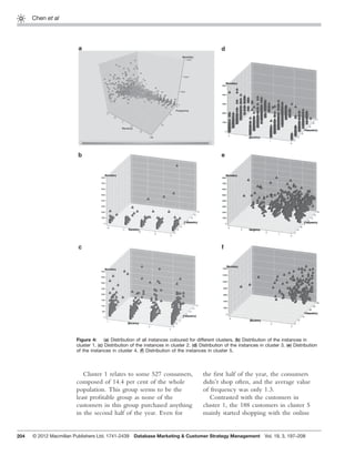 204
Chen et al
Cluster 1 relates to some 527 consumers,
composed of 14.4 per cent of the whole
population. This group seems to be the
least proﬁtable group as none of the
customers in this group purchased anything
in the second half of the year. Even for
the ﬁrst half of the year, the consumers
didn’t shop often, and the average value
of frequency was only 1.3.
Contrasted with the customers in
cluster 1, the 188 customers in cluster 5
mainly started shopping with the online
Figure 4: (a) Distribution of all instances coloured for different clusters. (b) Distribution of the instances in
cluster 1. (c) Distribution of the instances in cluster 2. (d) Distribution of the instances in cluster 3. (e) Distribution
of the instances in cluster 4. (f) Distribution of the instances in cluster 5.
© 2012 Macmillan Publishers Ltd. 1741-2439 Database Marketing & Customer Strategy Management Vol. 19, 3, 197–208
 