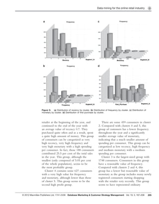 Data mining for the online retail industry
205
retailer at the beginning of the year, and
continued to the end of the year with
an average value of recency 0.7. They
purchased quite often and as a result, spent
a quite high amount of money. This group
of consumers can be categorized as very
high recency, very high frequency and
very high monetary with a high spending
per consumer. In fact, those 188 consumers
contributed 25.5 per cent of the total sales
in the year. This group, although the
smallest (only composed of 5.05 per cent
of the whole population), seems to be
the most proﬁtable group.
Cluster 4 contains some 627 consumers
with a very high value for frequency
and monetary, although lower than those
of cluster 5. This group seems to be the
second high proﬁt group.
There are some 459 consumers in cluster
2. Compared with clusters 4 and 5, this
group of customers has a lower frequency
throughout the year and a signiﬁcantly
smaller average value of monetary,
indicating that a much smaller amount of
spending per consumer. This group can be
categorized as low recency, high frequency
and medium monetary with a medium
spending per consumer.
Cluster 3 is the largest-sized group with
1748 consumers. Consumers in this group
have a reasonable value of frequency.
Compared with clusters 2 and 4, this
group has a lower but reasonable value of
monetary as the group includes many newly
registered consumers starting shopping
with the retailer very recently. This group
seems to have represented ordinary
Figure 5: (a) Distribution of recency by cluster. (b) Distribution of frequency by cluster. (c) Distribution of
monetary by cluster. (d) Distribution of ﬁrst purchase by cluster.
© 2012 Macmillan Publishers Ltd. 1741-2439 Database Marketing & Customer Strategy Management Vol. 19, 3, 197–208
 