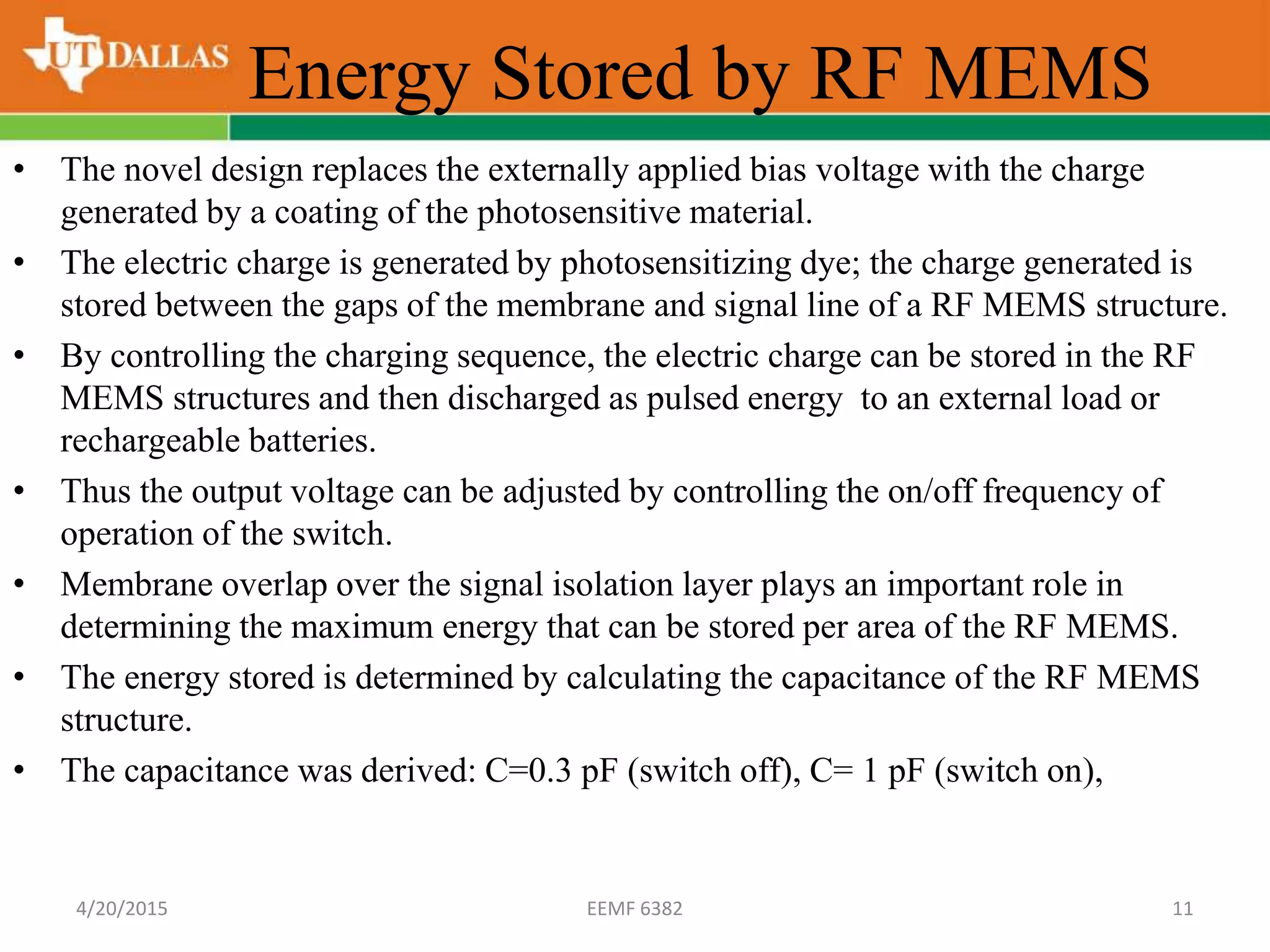 Energy Stored by RF MEMS
• The novel design replaces the externally applied bias voltage with the charge
generated by a coating of the photosensitive material.
• The electric charge is generated by photosensitizing dye; the charge generated is
stored between the gaps of the membrane and signal line of a RF MEMS structure.
• By controlling the charging sequence, the electric charge can be stored in the RF
MEMS structures and then discharged as pulsed energy to an external load or
rechargeable batteries.
• Thus the output voltage can be adjusted by controlling the on/off frequency of
operation of the switch.
• Membrane overlap over the signal isolation layer plays an important role in
determining the maximum energy that can be stored per area of the RF MEMS.
• The energy stored is determined by calculating the capacitance of the RF MEMS
structure.
• The capacitance was derived: C=0.3 pF (switch off), C= 1 pF (switch on),
4/20/2015 EEMF 6382 11
 