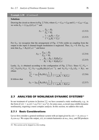 Sec. 2.7. Analysis of Nonlinear Dynamic Systems 75
Example 2.30 (Continued)
Solution:
Drawing the circuit as shown in Fig. 2.71(b), where CX 5 CGS 1CSB and CY 5 CGD 1CDB,
we write Zin 5 (1/gm)||(CXs)21 and
S11 5
Zin 2 RS
Zin 1 RS
(2.212)
5
1 2 gmRS 2 CXs
1 1 gmRS 1 CXs
. (2.213)
For S12, we recognize that the arrangement of Fig. 2.71(b) yields no coupling from the
output to the input if channel-length modulation is neglected. Thus, S12 5 0. For S22, we
note that Zout 5 RD||(CYs)21 and hence
S22 5
Zout 2 RS
Zout 1 RS
(2.214)
5 2
RS 2 RD 1 RSRDCYs
RS 1 RD 1 RSRDCYs
. (2.215)
Lastly, S21 is obtained according to the conﬁguration of Fig. 2.71(c). Since V2
2 /Vin 5
(V2
2 /VX)(VX/Vin), V2
2 /VX 5 gm[RD||RS||(CYs)21], and VX/Vin 5 Zin/(Zin 1 RS), we
obtain
V2
2
Vin
5 gm

RD||RS||
1
CYs

1
1 1 gmRS 1 RSCXs
. (2.216)
It follows that
S21 5 2gm

RD||RS||
1
CYs

1
1 1 gmRS 1 RSCXs
. (2.217)
2.7 ANALYSIS OF NONLINEAR DYNAMIC SYSTEMS25
In our treatment of systems in Section 2.2, we have assumed a static nonlinearity, e.g., in
the form of y(t) 5 α1x(t)1α2x2(t)1α3x3(t). In some cases, a circuit may exhibit dynamic
nonlinearity, requiring a more complex analysis. In this section, we address this task.
2.7.1 Basic Considerations
Let us ﬁrst consider a general nonlinear system with an input given by x(t) 5 A1 cos ω1t 1
A2 cos ω2t. We expect the output, y(t), to contain harmonics at nω1, mω2, and IM products
25. This section can be skipped in a ﬁrst reading.
 