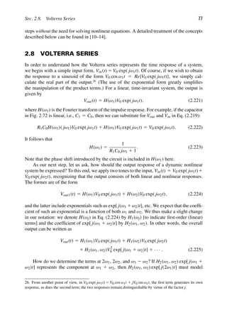Sec. 2.8. Volterra Series 77
steps without the need for solving nonlinear equations. A detailed treatment of the concepts
described below can be found in [10–14].
2.8 VOLTERRA SERIES
In order to understand how the Volterra series represents the time response of a system,
we begin with a simple input form, Vin(t) 5 V0 exp( jω1t). Of course, if we wish to obtain
the response to a sinusoid of the form V0 cos ω1t 5 Re{V0 exp( jω1t)}, we simply cal-
culate the real part of the output.26
(The use of the exponential form greatly simpliﬁes
the manipulation of the product terms.) For a linear, time-invariant system, the output is
given by
Vout(t) 5 H(ω1)V0 exp( jω1t), (2.221)
where H(ω1) is the Fourier transform of the impulse response. For example, if the capacitor
in Fig. 2.72 is linear, i.e., C1 5 C0, then we can substitute for Vout and Vin in Eq. (2.219):
R1C0H(ω1)( jω1)V0 exp( jω1t) 1 H(ω1)V0 exp( jω1t) 5 V0 exp( jω1t). (2.222)
It follows that
H(ω1) 5
1
R1C0 jω1 1 1
. (2.223)
Note that the phase shift introduced by the circuit is included in H(ω1) here.
As our next step, let us ask, how should the output response of a dynamic nonlinear
system be expressed? To this end, we apply two tones to the input, Vin(t) 5 V0 exp( jω1t)1
V0 exp( jω2t), recognizing that the output consists of both linear and nonlinear responses.
The former are of the form
Vout1(t) 5 H(ω1)V0 exp( jω1t) 1 H(ω2)V0 exp( jω2t), (2.224)
and the latter include exponentials such as exp[ j(ω1 1ω2)t], etc. We expect that the coefﬁ-
cient of such an exponential is a function of both ω1 and ω2. We thus make a slight change
in our notation: we denote H(ωj) in Eq. (2.224) by H1(ωj) [to indicate ﬁrst-order (linear)
terms] and the coefﬁcient of exp[ j(ω1 1 ω2)t] by H2(ω1, ω2). In other words, the overall
output can be written as
Vout(t) 5 H1(ω1)V0 exp( jω1t) 1 H1(ω2)V0 exp( jω2t)
1 H2(ω1, ω2)V2
0 exp[ j(ω1 1 ω2)t] 1 · · · . (2.225)
How do we determine the terms at 2ω1, 2ω2, and ω1 2 ω2? If H2(ω1, ω2) exp[ j(ω1 1
ω2)t] represents the component at ω1 1 ω2, then H2(ω1, ω1) exp[ j(2ω1)t] must model
26. From another point of view, in V0 exp( jω1t) 5 V0 cos ω1t 1 jV0 sin ω1t, the ﬁrst term generates its own
response, as does the second term; the two responses remain distinguishable by virtue of the factor j.
 
