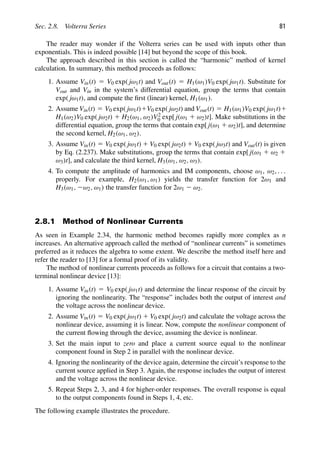 Sec. 2.8. Volterra Series 81
The reader may wonder if the Volterra series can be used with inputs other than
exponentials. This is indeed possible [14] but beyond the scope of this book.
The approach described in this section is called the “harmonic” method of kernel
calculation. In summary, this method proceeds as follows:
1. Assume Vin(t) 5 V0 exp( jω1t) and Vout(t) 5 H1(ω1)V0 exp( jω1t). Substitute for
Vout and Vin in the system’s differential equation, group the terms that contain
exp( jω1t), and compute the ﬁrst (linear) kernel, H1(ω1).
2. Assume Vin(t) 5 V0 exp( jω1t)1V0 exp( jω2t) and Vout(t) 5 H1(ω1)V0 exp( jω1t)1
H1(ω2)V0 exp( jω2t) 1 H2(ω1, ω2)V2
0 exp[ j(ω1 1 ω2)t]. Make substitutions in the
differential equation, group the terms that contain exp[ j(ω1 1 ω2)t], and determine
the second kernel, H2(ω1, ω2).
3. Assume Vin(t) 5 V0 exp( jω1t) 1 V0 exp( jω2t) 1 V0 exp( jω3t) and Vout(t) is given
by Eq. (2.237). Make substitutions, group the terms that contain exp[ j(ω1 1 ω2 1
ω3)t], and calculate the third kernel, H3(ω1, ω2, ω3).
4. To compute the amplitude of harmonics and IM components, choose ω1, ω2, . . .
properly. For example, H2(ω1, ω1) yields the transfer function for 2ω1 and
H3(ω1, 2ω2, ω1) the transfer function for 2ω1 2 ω2.
2.8.1 Method of Nonlinear Currents
As seen in Example 2.34, the harmonic method becomes rapidly more complex as n
increases. An alternative approach called the method of “nonlinear currents” is sometimes
preferred as it reduces the algebra to some extent. We describe the method itself here and
refer the reader to [13] for a formal proof of its validity.
The method of nonlinear currents proceeds as follows for a circuit that contains a two-
terminal nonlinear device [13]:
1. Assume Vin(t) 5 V0 exp( jω1t) and determine the linear response of the circuit by
ignoring the nonlinearity. The “response” includes both the output of interest and
the voltage across the nonlinear device.
2. Assume Vin(t) 5 V0 exp( jω1t) 1 V0 exp( jω2t) and calculate the voltage across the
nonlinear device, assuming it is linear. Now, compute the nonlinear component of
the current ﬂowing through the device, assuming the device is nonlinear.
3. Set the main input to zero and place a current source equal to the nonlinear
component found in Step 2 in parallel with the nonlinear device.
4. Ignoring the nonlinearity of the device again, determine the circuit’s response to the
current source applied in Step 3. Again, the response includes the output of interest
and the voltage across the nonlinear device.
5. Repeat Steps 2, 3, and 4 for higher-order responses. The overall response is equal
to the output components found in Steps 1, 4, etc.
The following example illustrates the procedure.
 