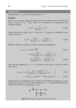 82 Chap. 2. Basic Concepts in RF Design
Example 2.35
Determine H3(ω1, ω2, ω3) for the circuit of Fig. 2.72.
Solution:
In this case, the output voltage also appears across the nonlinear device. We know that
H1(ω1) 5 (R1C0 jω1 1 1)21. Thus, with Vin(t) 5 V0 exp( jω1t), the voltage across the
capacitor is equal to
VC1(t) 5
V0
R1C0 jω1 1 1
ejω1t
. (2.239)
In the second step, we apply Vin(t) 5 V0 exp( jω1t) 1 V0 exp( jω2t), obtaining the linear
voltage across C1 as
VC1(t) 5
V0ejω1t
R1C0 jω1 1 1
1
V0ejω2t
R1C0 jω2 1 1
. (2.240)
With this voltage, we compute the nonlinear current ﬂowing through C1:
IC1,non(t) 5 αC0VC1
dVC1
dt
(2.241)
5 αC0

V0ejω1t
R1C0jω1 1 1
1
V0ejω2t
R1C0 jω2 1 1

3

jω1V0ejω1t
R1C0 jω1 1 1
1
jω2V0ejω2t
R1C0 jω2 1 1

. (2.242)
Since only the component at ω1 1 ω2 is of interest at this point, we rewrite the above
expression as
IC1,non(t) 5 αC0

j(ω1 1 ω2)V2
0 ej(ω11ω2)t
(R1C0 jω1 1 1)(R1C0 jω2 1 1)
1 · · ·

(2.243)
5 αC0[ j(ω1 1 ω2)V2
0 ej(ω11ω2)t
H1(ω1)H1(ω2) 1 · · · ]. (2.244)
In the third step, we set the input to zero, assume a linear capacitor, and apply IC1,non(t) in
parallel with C1 (Fig. 2.73). The current component at ω1 1 ω2 ﬂows through the parallel
combination of R1 and C0, producing VC1,non(t):
R1
C
out
V
0 I C1,non
Figure 2.73 Inclusion of nonlinear current in RC section.
 