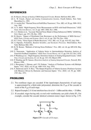 86 Chap. 2. Basic Concepts in RF Design
REFERENCES
[1] B. Razavi, Design of Analog CMOS Integrated Circuits, Boston: McGraw-Hill, 2001.
[2] L. W. Couch, Digital and Analog Communication Systems, Fourth Edition, New York:
Macmillan Co., 1993.
[3] A. van der Ziel, “Thermal Noise in Field Effect Transistors,” Proc. IRE, vol. 50, pp. 1808–1812,
Aug. 1962.
[4] A. A. Abidi, “High-Frequency Noise Measurements on FETs with Small Dimensions,” IEEE
Trans. Electron Devices, vol. 33, pp. 1801–1805, Nov. 1986.
[5] A. J. Sholten et al., “Accurate Thermal Noise Model of Deep-Submicron CMOS,” IEDM Dig.
Tech. Papers, pp. 155–158, Dec. 1999.
[6] B. Razavi, “Impact of Distributed Gate Resistance on the Performance of MOS Devices,”
IEEE Trans. Circuits and Systems- Part I, vol. 41, pp. 750–754, Nov. 1994.
[7] H. T. Friis, “Noise Figure of Radio Receivers,” Proc. IRE, vol. 32, pp. 419–422, July 1944.
[8] A. Papoulis, Probability, Random Variables, and Stochastic Processes, Third Edition, New
York: McGraw-Hill, 1991.
[9] R. W. Bennet, “Methods of Solving Noise Problems,” Proc. IRE, vol. 44, pp. 609–638, May
1956.
[10] S. Narayanan, “Application of Volterra Series to Intermodulation Distortion Analysis of
Transistor Feedback Ampliﬁers,” IEEE Tran. Circuit Theory, vol. 17, pp. 518–527, Nov. 1970.
[11] P. Wambacq et al., “High-Frequency Distortion Analysis of Analog Integrated Circuits,” IEEE
Tran. Circuits and Systems, II, vol. 46, pp. 335–334, March 1999.
[12] P. Wambaq and W. Sansen, Distortion Analysis of Analog Integrated Circuits, Norwell, MA:
Kluwer, 1998.
[13] J. Bussganag, L. Ehrman, and J. W. Graham, “Analysis of Nonlinear Systems with Multiple
Inputs,” Proc. IEEE, vol. 62, pp. 1088–1119, Aug. 1974.
[14] E. Bedrosian and S. O. Rice, “The Output Properties of Volterra Systems (Nonlinear Systems
with Memory) Driven by Harmonic and Gaussian Inputs,” Proc. IEEE, vol. 59, pp. 1688–
1707, Dec. 1971.
PROBLEMS
2.1. Two nonlinear stages are cascaded. If the input/output characteristic of each stage
is approximated by a third-order polynomial, determine the P1dB of the cascade in
terms of the P1dB of each stage.
2.2. Repeat Example 2.11 if one interferer has a level of 23 dBm and the other, 235 dBm.
2.3. If cascaded, stages having only second-order nonlinearity can yield a ﬁnite IP3. For
example, consider the cascade identical common-source stages shown in Fig. 2.75.
RD
VDD
M 1
RD
M 2
in
V
out
V
Figure 2.75 Cascade of CS stages.
 
