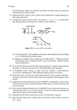 Problems 87
If each transistor operates in saturation and follows the ideal square-law behavior,
determine the IP3 of the cascade.
2.4. Determine the IP3 and P1dB for a system whose characteristic is approximated by a
ﬁfth-order polynomial.
2.5. Consider the scenario shown in Fig. 2.76, where ω3 2 ω2 5 ω2 2 ω3 and the band-
pass ﬁlter provides an attenuation of 17 dB at ω2 and 37 dB at ω3.
out
V
BPF
Amplifier
ω
1
ω ω2 ω3
ω
1
ω ω2 ω3
−2 dB
−17 dB
−37 dB
0.1 mV
10 mV 10 mV
Figure 2.76 Cascade of BPF and ampliﬁer.
(a) Compute the IIP3 of the ampliﬁer such that the intermodulation product falling
at ω1 is 20 dB below the desired signal.
(b) Suppose an ampliﬁer with a voltage gain of 10 dB and IIP3 5 500 mVp precedes
the band-pass ﬁlter. Calculate the IIP3 of the overall chain. (Neglect second-
order nonlinearities.)
2.6. Prove that the Fourier transform of the autocorrelation of a random signal yields the
spectrum, i.e., the power measured in a 1-Hz bandwidth at each frequency.
2.7. A broadband circuit sensing an input V0 cos ω0t produces a third harmonic
V3 cos(3ω0t). Determine the 1-dB compression point in terms of V0 and V3.
2.8. Prove that in Fig. 2.36, the noise power delivered by R1 to R2 is equal to that deliv-
ered by R2 to R1 if the resistors reside at the same temperature. What happens if they
do not?
2.9. Explain why the channel thermal noise of a MOSFET is modeled by a current source
tied between the source and drain terminals (rather than, say, between the gate and
source terminals).
2.10. Prove that the channel thermal noise of a MOSFET can be referred to the gate as a
voltage given by 4kTγ/gm. As shown in Fig. 2.77, the two circuits must generate the
same current with the same terminal voltages.
2.11. Determine the NF of the circuit shown in Fig. 2.52 using Friis’ equation.
2.12. Prove that the output noise voltage of the circuit shown in Fig. 2.46(c) is given by
V2
n2 5 I2
n1r2
O.
 