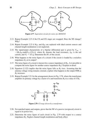 88 Chap. 2. Basic Concepts in RF Design
I n
2
M 1
I D
V1
V2
V3
M 1
I D
V1
V2
V3
V 2
n
Figure 2.77 Equivalent circuits for noise of a MOSFET.
2.13. Repeat Example 2.23 if the CS and CG stages are swapped. Does the NF change?
Why?
2.14. Repeat Example 2.23 if RD1 and RD2 are replaced with ideal current sources and
channel-length modulation is not neglected.
2.15. The input/output characteristic of a bipolar differential pair is given by Vout 5
22RCIEE tanh[Vin/(2VT)], where RC denotes the load resistance, IEE is the tail
current, and VT 5 kT/q. Determine the IP3 of the circuit.
2.16. What happens to the noise ﬁgure of a circuit if the circuit is loaded by a noiseless
impedance ZL at its output?
2.17. The noise ﬁgure of a circuit is known for a source impedance of RS1. Is it possible to
compute the noise ﬁgure for another source impedance RS2? Explain in detail.
2.18. Equation (2.122) implies that the noise ﬁgure falls as RS rises. Assuming that the
antenna voltage swing remains constant, explain what happens to the output SNR as
RS increases.
2.19. Repeat Example 2.21 for the arrangement shown in Fig. 2.78, where the transformer
ampliﬁes its primary voltage by a factor of n and transforms RS to a value of n2RS.
VDD
M
I 1
1
RS
Vin
1:n
out
V
Figure 2.78 CS stage driven by a transformer.
2.20. For matched inputs and outputs, prove that the NF of a passive (reciprocal) circuit is
equal to its power loss.
2.21. Determine the noise ﬁgure of each circuit in Fig. 2.79 with respect to a source
impedance RS. Neglect channel-length modulation and body effect.
 