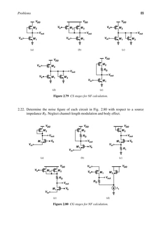 Problems 89
VDD
M 1
M 2
out
V
in
V
VDD
M 1
M
out
V
in
V
M 2
Vb 3
VDD
M 1
M 2
out
V
in
V
Vb
M 3
VDD
M 1
M 2
out
V
in
V
Vb M 3
VDD
M 1
M 2
out
V
in
V
RD
(d)
(c)
(a) (b)
(e)
Figure 2.79 CS stages for NF calculation.
2.22. Determine the noise ﬁgure of each circuit in Fig. 2.80 with respect to a source
impedance RS. Neglect channel-length modulation and body effect.
VDD
out
V
M 1
Vb
in
V
M 2
VDD
out
V
M 1
Vb
in
V
M 2
RD
VDD
out
V
M 1
Vb
in
V
M 2
R1
VDD
out
V
M 1
Vb
in
V
M 2
M
Vb 3
RD out
V
M
M
in
V
Vb 1
RD
I 1
VDD
2
(d)
(c)
(a) (b)
(e)
Figure 2.80 CG stages for NF calculation.
 