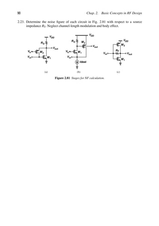 90 Chap. 2. Basic Concepts in RF Design
2.23. Determine the noise ﬁgure of each circuit in Fig. 2.81 with respect to a source
impedance RS. Neglect channel-length modulation and body effect.
RD
M 1
Vb
in
V
out
V
VDD
M 2
RD
M 1
Vb
VDD
M 2
in
V
Ideal
out
V
(a) (b)
R
M 1
F
in
V out
V
VDD
M 2
(c)
Figure 2.81 Stages for NF calculation.
 