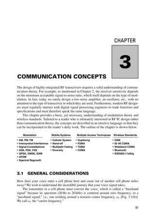 CHAPTER
3
COMMUNICATION CONCEPTS
The design of highly-integrated RF transceivers requires a solid understanding of commu-
nication theory. For example, as mentioned in Chapter 2, the receiver sensitivity depends
on the minimum acceptable signal-to-noise ratio, which itself depends on the type of mod-
ulation. In fact, today we rarely design a low-noise ampliﬁer, an oscillator, etc., with no
attention to the type of transceiver in which they are used. Furthermore, modern RF design-
ers must regularly interact with digital signal processing engineers to trade functions and
speciﬁcations and must therefore speak the same language.
This chapter provides a basic, yet necessary, understanding of modulation theory and
wireless standards. Tailored to a reader who is ultimately interested in RF IC design rather
than communication theory, the concepts are described in an intuitive language so that they
can be incorporated in the reader’s daily work. The outline of the chapter is shown below.
Modulation
AM, PM, FM
Intersymbol Interference
Signal Constellations
ASK, PSK, FSK
QPSK, GMSK, QAM
OFDM
Spectral Regrowth
Mobile Systems
Cellular System
Hand-off
Multipath Fading
Diversity
Multiple Access Technqiues
Duplexing
FDMA
TDMA
CDMA
Wireless Standards
GSM
IS−95 CDMA
Wideband CDMA
Bluetooth
IEEE802.11a/b/g
3.1 GENERAL CONSIDERATIONS
How does your voice enter a cell phone here and come out of another cell phone miles
away? We wish to understand the incredible journey that your voice signal takes.
The transmitter in a cell phone must convert the voice, which is called a “baseband
signal” because its spectrum (20 Hz to 20 kHz) is centered around zero frequency, to a
“passband signal,” i.e., one residing around a nonzero center frequency, ωc [Fig. 3.1(b)].
We call ωc the “carrier frequency.”
91
 