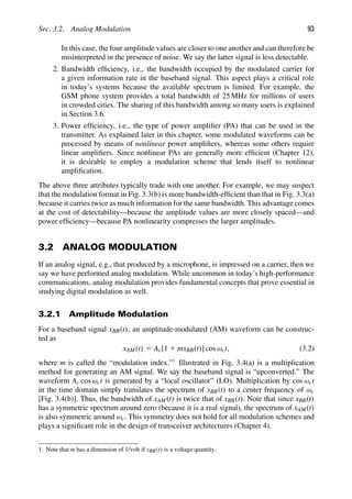 Sec. 3.2. Analog Modulation 93
In this case, the four amplitude values are closer to one another and can therefore be
misinterpreted in the presence of noise. We say the latter signal is less detectable.
2. Bandwidth efﬁciency, i.e., the bandwidth occupied by the modulated carrier for
a given information rate in the baseband signal. This aspect plays a critical role
in today’s systems because the available spectrum is limited. For example, the
GSM phone system provides a total bandwidth of 25 MHz for millions of users
in crowded cities. The sharing of this bandwidth among so many users is explained
in Section 3.6.
3. Power efﬁciency, i.e., the type of power ampliﬁer (PA) that can be used in the
transmitter. As explained later in this chapter, some modulated waveforms can be
processed by means of nonlinear power ampliﬁers, whereas some others require
linear ampliﬁers. Since nonlinear PAs are generally more efﬁcient (Chapter 12),
it is desirable to employ a modulation scheme that lends itself to nonlinear
ampliﬁcation.
The above three attributes typically trade with one another. For example, we may suspect
that the modulation format in Fig. 3.3(b) is more bandwidth-efﬁcient than that in Fig. 3.3(a)
because it carries twice as much information for the same bandwidth. This advantage comes
at the cost of detectability—because the amplitude values are more closely spaced—and
power efﬁciency—because PA nonlinearity compresses the larger amplitudes.
3.2 ANALOG MODULATION
If an analog signal, e.g., that produced by a microphone, is impressed on a carrier, then we
say we have performed analog modulation. While uncommon in today’s high-performance
communications, analog modulation provides fundamental concepts that prove essential in
studying digital modulation as well.
3.2.1 Amplitude Modulation
For a baseband signal xBB(t), an amplitude-modulated (AM) waveform can be construc-
ted as
xAM(t) 5 Ac[1 1 mxBB(t)] cos ωct, (3.2)
where m is called the “modulation index.”1
Illustrated in Fig. 3.4(a) is a multiplication
method for generating an AM signal. We say the baseband signal is “upconverted.” The
waveform Ac cos ωct is generated by a “local oscillator” (LO). Multiplication by cos ωct
in the time domain simply translates the spectrum of xBB(t) to a center frequency of ωc
[Fig. 3.4(b)]. Thus, the bandwidth of xAM(t) is twice that of xBB(t). Note that since xBB(t)
has a symmetric spectrum around zero (because it is a real signal), the spectrum of xAM(t)
is also symmetric around ωc. This symmetry does not hold for all modulation schemes and
plays a signiﬁcant role in the design of transceiver architectures (Chapter 4).
1. Note that m has a dimension of 1/volt if xBB(t) is a voltage quantity.
 