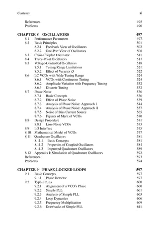 Contents xi
References 495
Problems 496
CHAPTER 8 OSCILLATORS 497
8.1 Performance Parameters 497
8.2 Basic Principles 501
8.2.1 Feedback View of Oscillators 502
8.2.2 One-Port View of Oscillators 508
8.3 Cross-Coupled Oscillator 511
8.4 Three-Point Oscillators 517
8.5 Voltage-Controlled Oscillators 518
8.5.1 Tuning Range Limitations 521
8.5.2 Effect of Varactor Q 522
8.6 LC VCOs with Wide Tuning Range 524
8.6.1 VCOs with Continuous Tuning 524
8.6.2 Amplitude Variation with Frequency Tuning 532
8.6.3 Discrete Tuning 532
8.7 Phase Noise 536
8.7.1 Basic Concepts 536
8.7.2 Effect of Phase Noise 539
8.7.3 Analysis of Phase Noise: Approach I 544
8.7.4 Analysis of Phase Noise: Approach II 557
8.7.5 Noise of Bias Current Source 565
8.7.6 Figures of Merit of VCOs 570
8.8 Design Procedure 571
8.8.1 Low-Noise VCOs 573
8.9 LO Interface 575
8.10 Mathematical Model of VCOs 577
8.11 Quadrature Oscillators 581
8.11.1 Basic Concepts 581
8.11.2 Properties of Coupled Oscillators 584
8.11.3 Improved Quadrature Oscillators 589
8.12 Appendix I: Simulation of Quadrature Oscillators 592
References 593
Problems 594
CHAPTER 9 PHASE-LOCKED LOOPS 597
9.1 Basic Concepts 597
9.1.1 Phase Detector 597
9.2 Type-I PLLs 600
9.2.1 Alignment of a VCO’s Phase 600
9.2.2 Simple PLL 601
9.2.3 Analysis of Simple PLL 603
9.2.4 Loop Dynamics 606
9.2.5 Frequency Multiplication 609
9.2.6 Drawbacks of Simple PLL 611
 