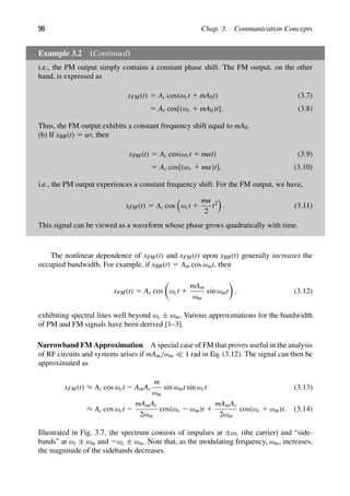 96 Chap. 3. Communication Concepts
Example 3.2 (Continued)
i.e., the PM output simply contains a constant phase shift. The FM output, on the other
hand, is expressed as
xFM(t) 5 Ac cos(ωct 1 mA0t) (3.7)
5 Ac cos[(ωc 1 mA0)t]. (3.8)
Thus, the FM output exhibits a constant frequency shift equal to mA0.
(b) If xBB(t) 5 αt, then
xPM(t) 5 Ac cos(ωct 1 mαt) (3.9)
5 Ac cos[(ωc 1 mα)t], (3.10)
i.e., the PM output experiences a constant frequency shift. For the FM output, we have,
xFM(t) 5 Ac cos

ωct 1
mα
2
t2

. (3.11)
This signal can be viewed as a waveform whose phase grows quadratically with time.
The nonlinear dependence of xPM(t) and xFM(t) upon xBB(t) generally increases the
occupied bandwidth. For example, if xBB(t) 5 Am cos ωmt, then
xFM(t) 5 Ac cos

ωct 1
mAm
ωm
sin ωmt

, (3.12)
exhibiting spectral lines well beyond ωc ± ωm. Various approximations for the bandwidth
of PM and FM signals have been derived [1–3].
Narrowband FM Approximation A special case of FM that proves useful in the analysis
of RF circuits and systems arises if mAm/ωm  1 rad in Eq. (3.12). The signal can then be
approximated as
xFM(t) ≈ Ac cos ωct 2 AmAc
m
ωm
sin ωmt sin ωct (3.13)
≈ Ac cos ωct 2
mAmAc
2ωm
cos(ωc 2 ωm)t 1
mAmAc
2ωm
cos(ωc 1 ωm)t. (3.14)
Illustrated in Fig. 3.7, the spectrum consists of impulses at ±ωc (the carrier) and “side-
bands” at ωc ± ωm and 2ωc ± ωm. Note that, as the modulating frequency, ωm, increases,
the magnitude of the sidebands decreases.
 