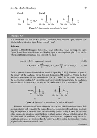 Sec. 3.2. Analog Modulation 97
ω
0
ω
ω
ω
ω
m m
ωc
m
ωc
ωm
ωc
)
(
BB FM
X f X ( )
f
0
ω
ωc
m
ωc
ωm
ωc
Figure 3.7 Spectrum of a narrowband FM signal.
Example 3.3
It is sometimes said that the FM (or PM) sidebands have opposite signs, whereas AM
sidebands have identical signs. Is this generally true?
Solution:
Equation (3.14) indeed suggests that cos(ωc 2ωm)t and cos(ωc 1ωm)t have opposite signs.
Figure 3.8(a) illustrates this case by allowing signs in the magnitude plot. For a carrier
whose amplitude is modulated by a sinusoid, we have
xAM(t) 5 Ac(1 1 m cos ωmt) cos ωct (3.15)
5 Ac cos ωct 1
mAc
2
cos(ωc 1 ωm)t 1
mAc
2
cos(ωc 2 ωm)t. (3.16)
Thus, it appears that the sidebands have identical signs [Fig. 3.8(b)]. However, in general,
the polarity of the sidebands per se does not distinguish AM from FM. Writing the four
possible combinations of sine and cosine in Eqs. (3.2) and (3.5), the reader can arrive at
the spectra shown in Fig. 3.9. Given the exact waveforms for the carrier and the sidebands,
one can decide from these spectra whether the modulation is AM or narrowband FM.
ω
ω
ωc
m
ωc
ωm
ωc
ω
ω
ωc
m
ωc
ωm
ωc
(a) (b)
Figure 3.8 Spectra of (a) narrowband FM and (b) AM signals.
However, an important difference between the AM and FM sidebands relates to their
angular rotation with respect to the carrier. In an AM signal, the sidebands must modulate
only the amplitude at any time. Thus, as illustrated by phasors in Fig. 3.10(a), the two must
rotate in opposite directions such that their resultant remains aligned with the carrier. On
the other hand, the sidebands of an FM signal must create no component along the carrier
amplitude, and hence are positioned as shown in Fig. 3.10(b) so that their resultant remains
perpendicular to the carrier at all times.
(Continues)
 